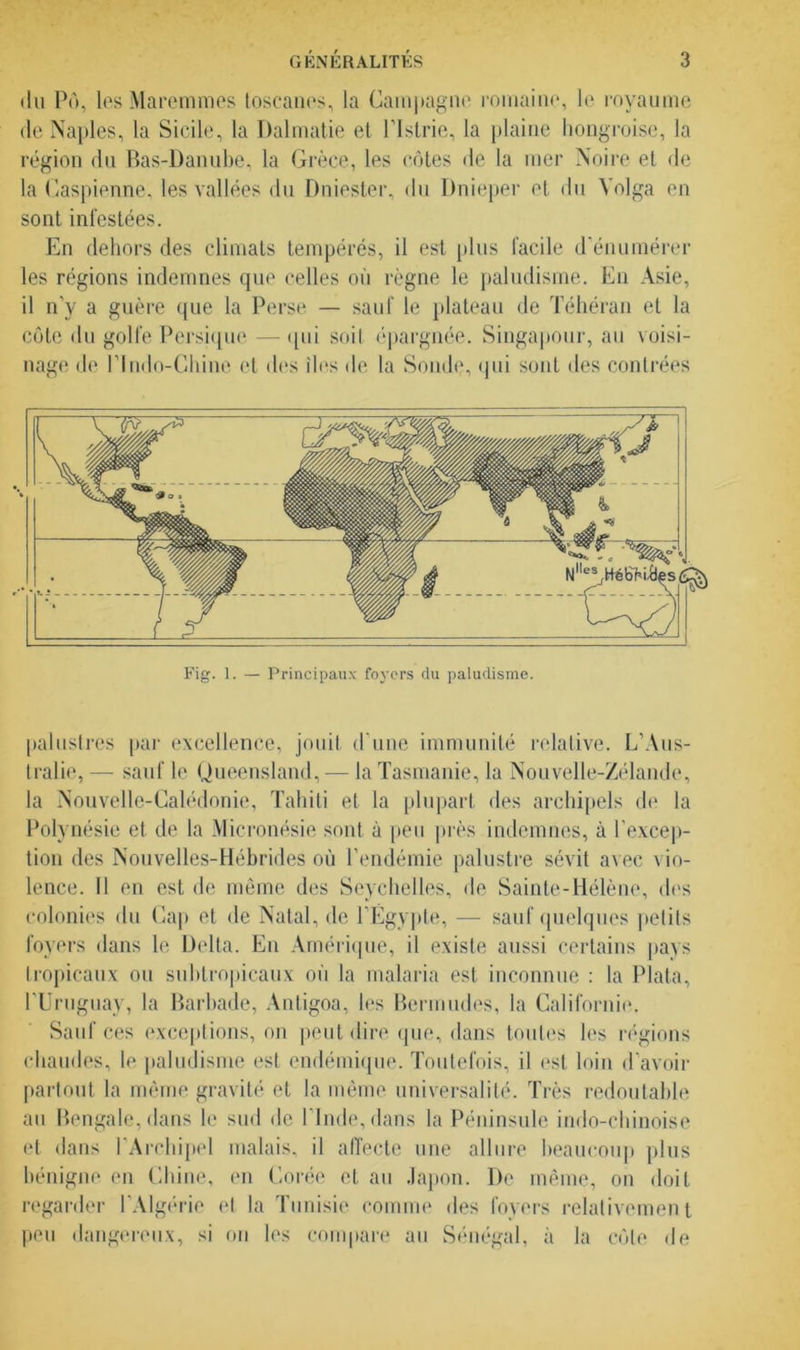 du P», lesMaremmes toscanes, la Campagne romaine, le royaume de Naples, la Sicile, la Dalmatie el l’Istrie, la plaine hongroise, la région du Bas-Danube, la Grèce, les côtes de la mer Noire et de la Caspienne, les vallées du Dniester, du Dnieper et du Volga en sont infestées. En dehors des climats tempérés, il est plus facile d’énumérer les régions indemnes que celles où règne le paludisme. En Asie, il n’y a guère que la Perse — sauf le plateau de Téhéran et la côte du golfe Persique — qui soit épargnée. Singapour, au voisi- nage de rindo-Chine et des îles de la Sonde, qui sont des contrées palustres par excellence, jouit d’une immunité relative. L’Aus- tralie, — sauf le Queensland, — la Tasmanie, la Nouvelle-Zélande, la Nouvelle-Calédonie, Tahiti et la plupart des archipels de la Polynésie et de la Micronésie sont à peu près indemnes, à l'excep- tion des Nouvelles-Hébrides où l’endémie palustre sévit avec vio- lence. Il en est de même des Seychelles, de Sainte-Hélène, des colonies du Cap et de Natal, de l’Égypte, — sauf quelques petits foyers dans le Delta. En Amérique, il existe aussi certains pays tropicaux ou subtropicaux où la malaria est inconnue : la Plata, l’Uruguay, la Barbade, Antigoa, les Bermudes, la Californie. Sauf ces exceptions, on peut dire que, dans toutes les régions chaudes, le paludisme est endémique. Toutefois, il est loin d’avoir partout la même gravité et la même universalité. Très redoutable au Bengale, dans le sud de l’Inde, dans la Péninsule indo-chinoise et dans l’Archipel malais, il affecte une allure beaucoup plus bénigne en Chine, en Corée et au Japon. De même, on doit regarder l’Algérie et la Tunisie comme des foyers relativement peu dangereux, si on les compare au Sénégal, à la côte de