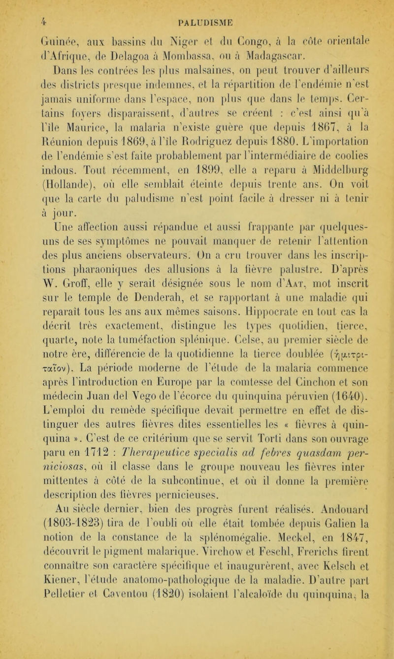 Guinée, aux bassins du Niger et du Congo, à la côte orientale d’Afrique, de Delagoa à Mombassa, ou à Madagascar. Dans les contrées les plus malsaines, on peut trouver d’ailleurs des districts presque indemnes, et la répartition de l’endémie n’est jamais uniforme dans l’espace, non plus que dans le temps. Cer- tains foyers disparaissent, d’autres se créent : c’est ainsi qu'à Vile Maurice, la malaria n’existe guère que depuis 1867, à la Réunion depuis 1869, à Vile Rodriguez depuis 1880. L’importation de l’endémie s’est faite probablement par l’intermédiaire de coolies indous. Tout récemment, en 1899, elle a reparu à Middelburg (Hollande), où elle semblait éteinte depuis trente ans. On voit que la carte du paludisme n’est point facile à dresser ni à tenir à jour. Une affection aussi répandue et aussi frappante par quelques- uns de ses symptômes ne pouvait manquer de retenir l’attention des plus anciens observateurs. On a cru trouver dans les inscrip- tions pharaoniques des allusions à la fièvre palustre. D'après W. Groff, elle y serait désignée sous le nom d’AAT, mot inscrit sur le temple de Denderah, et se rapportant à une maladie qui reparaît tous les ans aux mêmes saisons. Hippocrate en tout cas la décrit très exactement, distingue les types quotidien, tierce, quarte, note la tuméfaction splénique. Celse, au premier siècle de notre ère, différencie de la quotidienne la tierce doublée (JjjjLiTpt- TaTov). La période moderne de l’étude de la malaria commence après l'introduction en Europe par la comtesse del Cinchon et son médecin Juan del Yegode l’écorce du quinquina péruvien (1640). L’emploi du remède spécifique devait permettre en effet de dis- tinguer des autres fièvres dites essentielles les « fièvres à quin- quina ». C’est de ce critérium que se servit Torli dans son ouvrage paru en 1712 : Therapeutice specialis ad febres quasdam per- niciosas, où il classe dans le groupe nouveau les fièvres inter mittentes à côté de la subcontinue, et où il donne la première description des fièvres pernicieuses. Au siècle dernier, bien des progrès furent réalisés. Andouard (1803-1823) tira de l’oubli où elle était tombée depuis Galien la notion de la constance de la splénomégalie. Meckel, en 1847, découvrit le pigment malarique. Virchow et Feschl, Frerichs firent connaître son caractère spécifique et inaugurèrent, avec Kelsch et Kiener, l’étude anatomo-pathologique de la maladie. D’autre part Pelletier et Cavenlou (1820) isolaienl l’alcaloïde du quinquina^ la