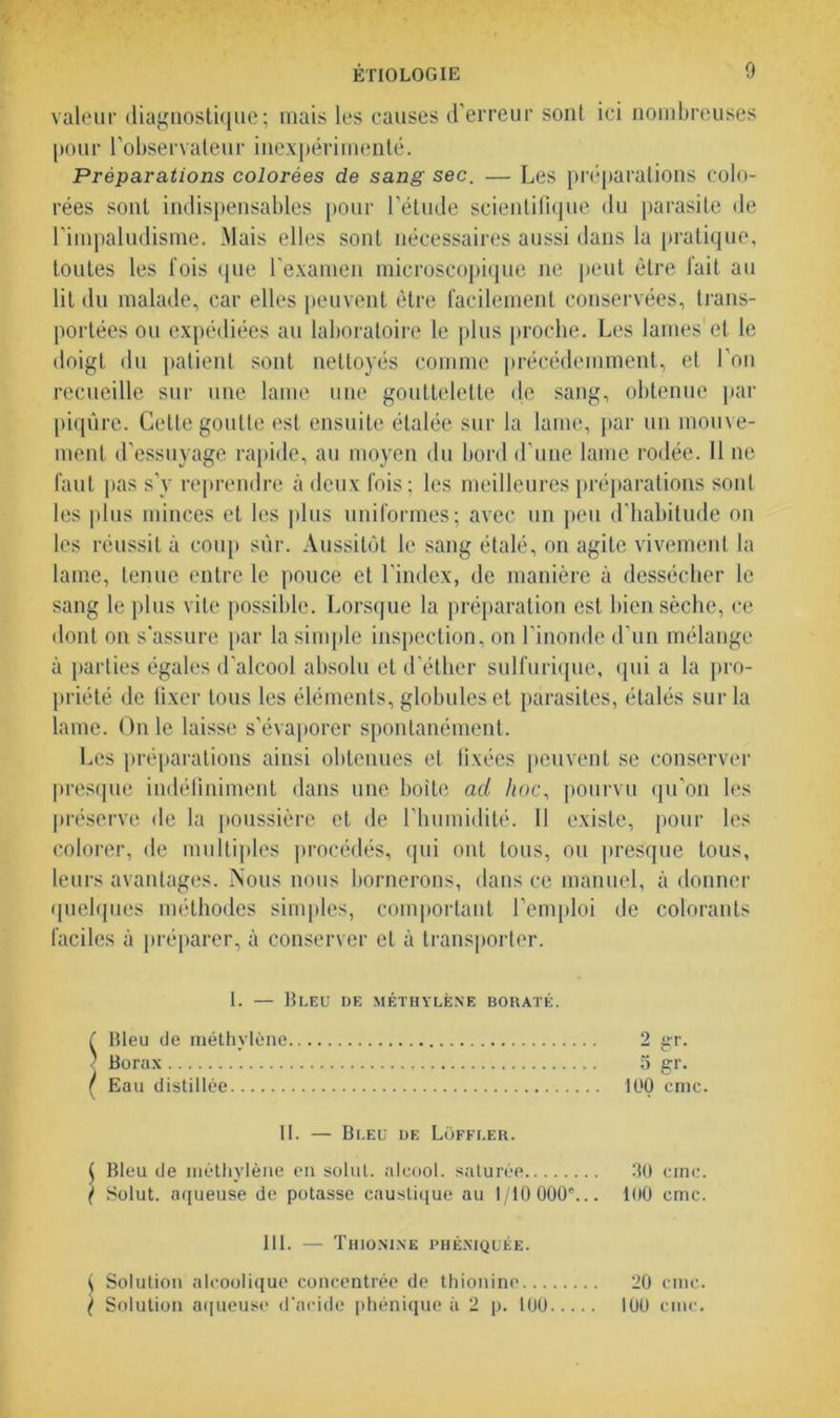 valeur diagnostique; mais les causes d’erreur sont ici nombreuses pour l’observateur inexpérimenté. Préparations colorées de sang sec. — Les préparations colo- rées sont indispensables pour l’étude scientifique du parasite de l’impaludisme. Mais elles sont nécessaires aussi dans la pratique, toutes les lois que l'examen microscopique ne peut être fait au lit du malade, car elles peuvent être facilement conservées, trans- portées ou expédiées au laboratoire le plus proche. Les lames'et le doigt du patient sont nettoyés comme précédemment, et l’on recueille sur une lame une gouttelette de sang, obtenue par piqûre. Cette goutte est ensuite étalée sur la lame, par un mouve- ment d’essuyage rapide, au moyen du bord d’une lame rodée. 11 ne faut [tas s’y reprendre à deux fois; les meilleures préparations sont les plus minces et les plus uniformes; avec un peu d’habitude on les réussit à coup sûr. Aussitôt le sang étalé, on agile vivement la lame, tenue entre le pouce et l'index, de manière à dessécher le sang le plus vite possible. Lorsque la préparation est bien sèche, ce dont on s'assure par la simple inspection, on l’inonde d’un mélange à parties égales d’alcool absolu et d’éther sulfurique, qui a la pro- priété de fixer tous les éléments, globules et parasites, étalés sur la lame. On le laisse s’évaporer spontanément. Les préparations ainsi obtenues et fixées peuvent se conserver presque indéfiniment dans une boite ad hoc, pourvu qu’on les préserve de la poussière et de l’humidité. 11 existe, pour les colorer, de multiples procédés, qui ont tous, ou presque tous, leurs avantages. Nous nous bornerons, dans ce manuel, à donner quelques méthodes simples, comportant l’emploi de colorants faciles à préparer, à conserver et à transporter. I. — Bleu de méthylène borate. ( Bleu de méthylène ' Borax ( Eau distillée 5 gr. 100 cmc. II. — Bleu de Lüffler. $ Bleu de méthylène en solut. alcool, saturée 30 cmc. ^ Solut. aqueuse de potasse caustique au 1/10 000*... 100 cmc. 111. — Thionine phéniquée. ( Solution alcoolique concentrée de thionine 20 cmc. ( Solution aqueuse d'acide phénique à 2 p. 100 100 cmc.