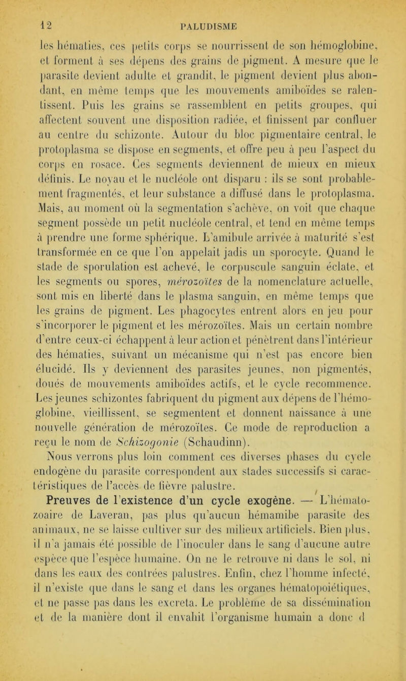 les hématies, ces petits corps se nourrissent de son hémoglobine, et forment à ses dépens des grains de pigment. A mesure que le parasite devient adulte et grandit, le pigment devient plus abon- dant, en même temps que les mouvements amiboïdes se ralen- tissent. Puis les grains se rassemblent en petits groupes, qui affectent souvent une disposition radiée, et finissent par confluer au centre du schizonte. Autour du bloc pigmentaire central, le protoplasma se dispose en segments, et offre peu à peu l’aspect du corps en rosace. Ces segments deviennent de mieux en mieux définis. Le noyau et le nucléole ont disparu : ils se sont probable- ment fragmentés, et leur substance a diffusé dans le proloplasma. Mais, au moment où la segmentation s’achève, on voit que chaque segment possède un petit nucléole central, et tend en même temps à prendre une forme sphérique. L’amilmle arrivée à maturité s’est transformée en ce que l’on appelait jadis un sporocyte. Quand le stade de sporulation est achevé, le corpuscule sanguin éclate, et les segments ou spores, mérozoïtes de la nomenclature actuelle, sont mis en liberté dans le plasma sanguin, en même temps que les grains de pigment. Les phagocytes entrent alors en jeu pour s’incorporer le pigment et les mérozoïtes. Mais un certain nombre d’entre ceux-ci échappent à leur action et pénètrent dans l’intérieur des hématies, suivant un mécanisme qui n’est pas encore bien élucidé. Ils y deviennent des parasites jeunes, non pigmentés, doués de mouvements amiboïdes actifs, et le cycle recommence. Les jeunes schizontes fabriquent du pigment aux dépens de l’hémo- globine, vieillissent, se segmentent et donnent naissance à une nouvelle génération de mérozoïtes. Ce mode de reproduction a reçu le nom de Schizogonie (Schaudinn). Nous verrons plus loin comment ces diverses phases du cycle endogène du parasite correspondent aux stades successifs si carac- téristiques de l’accès de lièvre palustre. Preuves de l’existence d’un cycle exogène. — L'hémato- zoaire de Laveran, pas plus qu’aucun hémamibe parasite des animaux, ne se laisse cultiver sur des milieux artificiels. Bien plus, il n’a jamais été possible de l’inoculer dans le sang d’aucune autre espèce que l’espèce humaine. On ne le retrouve ni dans le sol, ni dans les eaux des contrées palustres. Enfin, chez l’homme infecté, il n’existe que dans le sang et dans les organes hématopoiétiques, et ne liasse pas dans les excreta. Le problème de sa dissémination et de la manière dont il envahit l’organisme humain a donc d