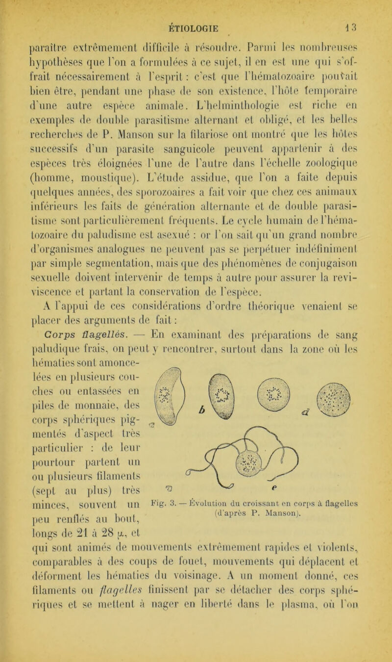 paraître extrêmement difficile à résoudre. Parmi les nombreuses hypothèses que l’on a formulées à ce sujet, il en est une qui s’of- frait nécessairement à l’esprit : c’est que l’hématozoaire pouvait bien être, pendant une phase de son existence, l’hôte temporaire d’une autre espèce animale. L’helminthologie est riche en exemples de double parasitisme alternant et obligé, et les belles recherches de P. Manson sur la filariose ont montré que les hôtes successifs d’un parasite sanguicole peuvent appartenir à des espèces très éloignées l’une de l’autre dans l’échelle zoologique (homme, moustique). L’étude assidue, que l’on a faite depuis quelques années, des sporozoaires a fait voir que chez ces animaux inférieurs les faits de génération alternante et île double parasi- tisme sont particulièrement fréquents. Le cycle humain de l’héma- tozoaire du paludisme est asexué : or l’on sait qu'un grand nombre d’organismes analogues ne peuvent pas se perpétuer indéfiniment par simple segmentation, mais que des phénomènes de conjugaison sexuelle doivent intervenir de temps à autre pour assurer la revi- viscence et partant la conservation de l’espèce. A l’appui de ces considérations d’ordre théorique venaient se placer des arguments de fait : Corps flagellés. — En examinant des préparations de sang paludique frais, on peut y rencontrer, surtout dans la zone où les hématies sont amonce- lées en plusieurs cou- ches ou entassées en piles de monnaie, des corps sphériques pig- mentés d’aspect très particulier : de leur pourtour partent un ou plusieurs filaments (sept au plus) très minces, souvent un peu renflés au bout, longs de 21 à 28 g., et qui sont animés de mouvements extrêmement rapides et violents, comparables à des coups de fouet, mouvements qui déplacent et déforment les hématies du voisinage. A un moment donné, ces filaments ou flagelles finissent par se détacher des corps sphé- riques et se mettent à nager en liberté dans le plasma, où l’on