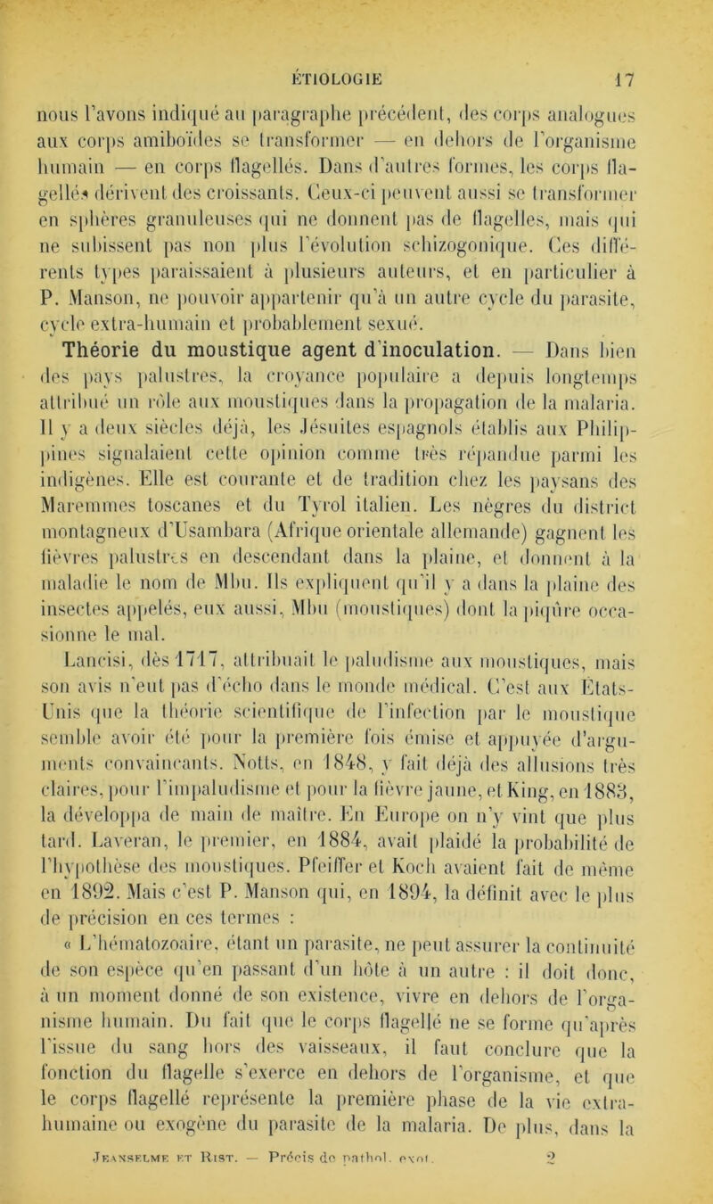 nous l’avons indiqué au paragraphe précédent, des corps analogues aux corps amiboïdes se transformer — en dehors de l’organisme humain — en corps flagellés. Dans d'autres formes, les corps fla- gellés dérivent des croissants. Ceux-ci peuvent aussi se transformer en sphères granuleuses qui ne donnent pas de flagelles, mais qui ne subissent pas non plus l’évolution schizogonique. Ces diffé- rents types paraissaient à plusieurs auteurs, et en particulier à P. Manson, ne pouvoir appartenir qu’à un autre cycle du parasite, cycle extra-humain et probablement sexué1. Théorie du moustique agent d’inoculation. — Dans bien des pays palustres, la croyance populaire a depuis longtemps attribué un rôle aux moustiques dans la propagation de la malaria. 11 y a deux siècles déjà, les Jésuites espagnols établis aux Philip- pines signalaient cette opinion comme très répandue parmi les indigènes. Elle est courante et de tradition chez les paysans des Maremmes toscanes et du Tyrol italien. Les nègres du district montagneux d’Usambara (Afrique orientale allemande) gagnent les lièvres palustres en descendant dans la plaine, et donnent à la maladie le nom de Mbu. Ils expliquent qu’il y a dans la plaine des insectes appelés, eux aussi, Mbu (moustiques) dont la piqûre occa- sionne le mal. Lancisi, dès 1717, attribuait le paludisme aux moustiques, mais son avis n'eut pas d’écho dans le monde médical. C’est aux États- Unis <jne la théorie scientifique de l’infection par le moustique semble avoir été pour la première fois émise et appuyée d’argu- ments convaincants. Notts, en 1848, y fait déjà des allusions très claires, pour l'impaludisme et pour la fièvre jaune, et King, en 1883 la développa de main de maître. En Europe on n’y vint que plus tard. Laveran, le premier, en 1884, avait plaidé la probabilité de l’hypothèse des moustiques1. Pfeiffer et Koch avaient fait de même en 1892. Mais c’est P. Manson qui, en 1894, la définit avec le plus de précision en ces termes : « L’hématozoaire, étant un parasite, ne peut assurer la continuité de son espèce qu’en passant d’un hôte à un autre : il doit donc, à un moment donné de son existence, vivre en dehors de l’orga- nisme humain. Du fait que le corps flagellé ne se forme qu'après l’issue du sang hors des vaisseaux, il faut conclure que la fonction du flagelle s’exerce en dehors de l’organisme, et que le corps flagellé représente la première phase de la vie extra- humaine ou exogène du parasite de la malaria. De plus, dans la Jeanselme et Rist. — Précis do Pathol. p\m 2