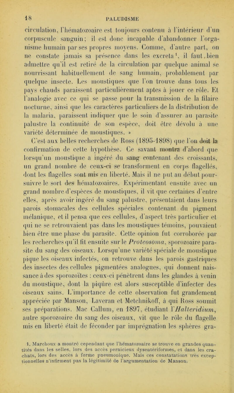 circulation, l’hématozoaire est toujours contenu à l’intérieur d’un corpuscule sanguin; il est donc incapable d’abandonner l’orga- nisme humain par ses propres moyens. Comme, d’autre part, on ne constate jamais sa présence dans les excréta1, il faut.bien admettre qu’il est retiré de la circulation par quelque animal se nourrissant habituellement «le sang humain, probablement par quelque insecte. Les moustiques que l’on trouve dans tous les pays chauds paraissent particulièrement aptes à jouer ce rôle. Et l’analogie avec ce qui se passe pour la transmission de la lilaire nocturne, ainsi que les caractères particuliers de la distribution de la malaria, paraissent indiquer que le soin d’assurer au parasite palustre la continuité de son espèce, doit être dévolu à une variété déterminée de moustiques. » C’est aux belles recherches de Ross (1895-1898) que l’on doit la confirmation de cette hypothèse. Ce savant montra d’abord que lorsqu’un moustique a ingéré du sang contenant des croissants, un grand nombre de ceux-ci se transforment en corps flagellés, dont les llagelles sont mis en liberté. Mais il ne put au début pour- suivre le sort des hématozoaires. Expérimentant ensuite avec un grand nombre d’espèces de moustiques, il vit que certaines d’entre elles, après avoir ingéré du sang palustre, présentaient dans leurs parois stomacales des cellules spéciales contenant du pigment mélanique, et il pensa que ces cellules, d’aspect très particulier et qui ne se retrouvaient pas dans les moustiques témoins, pouvaient bien être une phase du parasite. Cette opinion fut corroborée par les recherches qu’il lit ensuite sur le Proteosoma, sporozoaire para- site du sang des oiseaux. Lorsqu’une variété spéciale de moustique pique les oiseaux infectés, on retrouve dans les parois gastriques des insectes des cellules pigmentées analogues, qui donnent nais- sance à des sporozoïtes : ceux-ci pénètrent dans les glandes à venin du moustique, dont la piqûre est alors susceptible d’infecter des oiseaux sains. L’importance de celle observation fut grandement appréciée par Manson, Laveran et Metchnikoff, à qui Ross soumit ses préparations. Mac Callum, en 1897, étudiant YHalteridium, autre sporozoaire du sang des oiseaux, vit que le rôle du llagelle mis en liberté était de féconder par imprégnation les sphères gra- 1. Marchoux a montre cependant que l’hématozoaire se trouve en grandes quan- tités dans les selles, lors des accès pernicieux dysentériformes, et dans les cra- chats, lors des accès à forme pneumonique. Mais ces constatations très excep- tionnelles n’infirment pas la légitimité de l’argumentation de Manson;