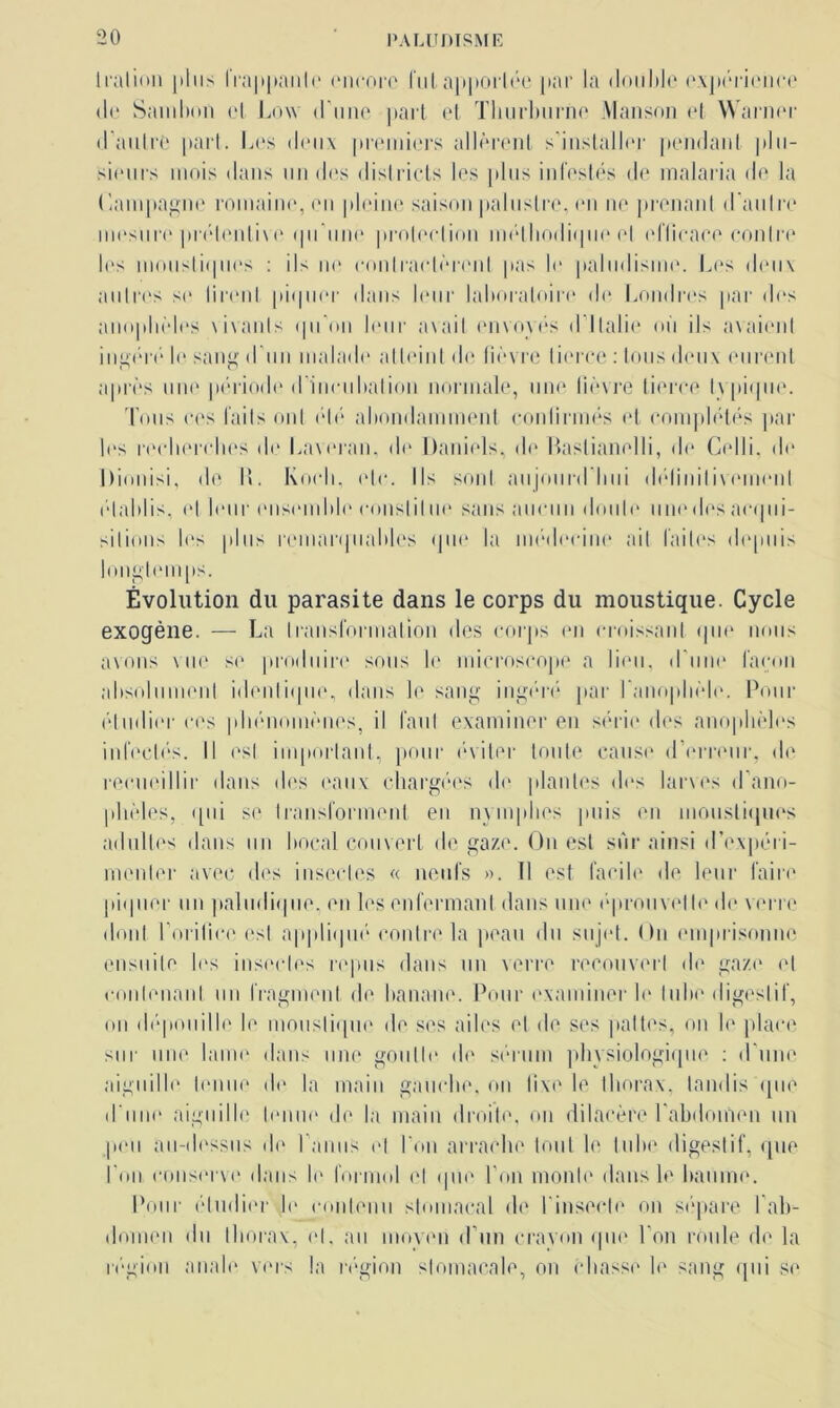 1 ration |iln> lra|tpanlo encore lut apportée par la double expérience de Sam bon et Low d'une part et Thurburne Manson et Warner d'autre pari. Les deux premiers allèrent s'installer pendant plu- sieurs mois dans un des districts les plus infestés de malaria de la Campagne romaine, en pleine saison palustre, en ne prenant d'au Ire mesure prélenlive qu'une protection méthodique et eflicace contre les moustiques : ils ne contractèrent pas le paludisme. Les deux autres se tirent piquer dans leur laboratoire de Londres par dos anophèles xivanls qu’on leur avait envoyés d’Italie où ils avaient ingéré le sang d'un malade atteint de fièvre tierce : tous deux eurent après une période d’incubation normale, une lièvre tierce typique. Tous ces laits ont été abondamment continués et complétés par les recherches de Laveran, de Daniels, de Raslianelli, de Celli, de Dionisi, de I». Koch, etc. Ils sont aujourd'hui délinilivemenl établis, (‘I leur ensemble eonslil ne sans aucun doute une dos acqui- sitions les plus remarquables que la médecine ait faites depuis longtemps. Évolution du parasite dans le corps du moustique. Cycle exogène. — La transformation des corps en croissant que nous avons vue se produire sous le microscope a lieu, d’une façon absolument identique, dans le sang ingéré par l'anophèle. Pour étudier ces phénomènes, il faut examiner en série des anophèles infectés. Il est important, pour éviter toute cause d’erreur, de recueillir dans des eaux chargées de plantes dos larves d’ano- phèles, qui se transforment en nymphes puis eu moustiques adultes dans un bocal couvert de gaze. Ou est sûr ainsi d’expéri- menter avec dos insectes « neufs ». 11 est facile de leur faire piquer un paludique, eu les enfermant dans une éprouvette de verre dont Torilice est appliqué contre la peau du sujet. On emprisonne ensuite les insectes repus dans un verre recouvert de gaze et contenant un fragment de banane. Pour examiner le tube digestif, on dépouille le moustique de ses ailes et de ses pattes, on le place sur une lame dans une goutte de sérum physiologique : d’une aiguille tenue de la main gauche, on lixe le thorax, tandis que d’une aiguille tenue de la main droite, on dilacère l'abdomen un peu au-dessus de Tamis et Ton arrache tout le tube digestif, que Ton conserve dans le formol et que Ton monte dans le baume. Tour étudier le contenu stomacal de l'insecte on sépare l'ab- domen du thorax, et. au moyen d'un crayon que Ton roule de la région anale vers la région stomacale, on chasse le sang qui se