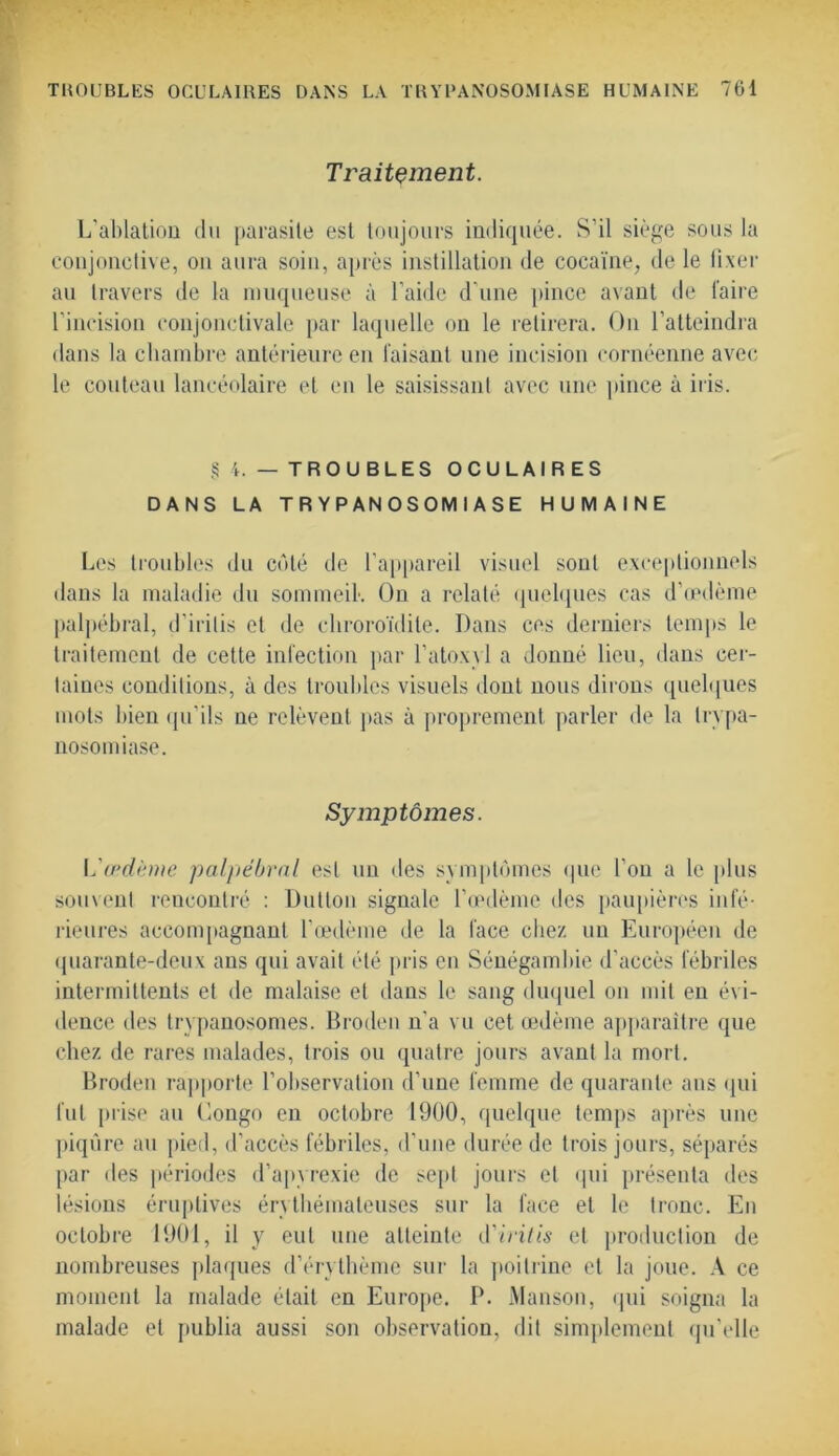 Traitement. L'ablation du parasite est toujours indiquée. S’il siège sous la conjonctive, ou aura soin, après instillation de cocaïne, de le fixer au travers de la muqueuse à l’aide d'une pince avant de faire l’incision conjonctivale par laquelle on le retirera. On l’atteindra dans la chambre antérieure en faisant une incision cornéenne avec le couteau lancéolaire et en le saisissant avec une pince à iris. § 4. — TROUBLES OCULAIRES DANS LA TRYPANOSOMIASE HUMAINE Les troubles du côté de l’appareil visuel sont exceptionnels dans la maladie du sommeil. On a relaté quelques cas d’œdème palpébral, d’irilis et de cliroroïdile. Dans ces derniers temps le traitement de cette infection par l’atoxyl a donné lieu, dans cer- taines conditions, à des troubles visuels dont nous dirons quelques mots bien qu'ils ne relèvent pas à proprement parler de la trypa- nosomiase. Symptômes. L'œdème palpébral est un des symptômes que l’on a le plus souvent rencontré : Dutlon signale l’œdème des paupières infé- rieures accompagnant l’œdème de la face chez, un Européen de quarante-deux ans qui avait été pris en Sénégambie d’accès fébriles intermittents et de malaise et dans le sang duquel on mit en évi- dence des trypanosomes. Broden n’a vu cet œdème apparaître que chez de rares malades, trois ou quatre jours avant la mort. Broden rapporte l’observation d’une femme de quarante ans qui fut prise au Eongo en octobre 1900, quelque temps après une piqûre au pied, d’accès fébriles, d’une durée de trois jours, séparés par des périodes d’apyrexie de sept jours et qui présenta des lésions éruptives érythémateuses sur la face et le tronc. En octobre 1901, il y eut une atteinte d'irilis et production de nombreuses plaques d’érythème sur la poitrine et la joue. A ce moment la malade était en Europe. P. Manson, qui soigna la malade et publia aussi son observation, dit simplement qu’elle