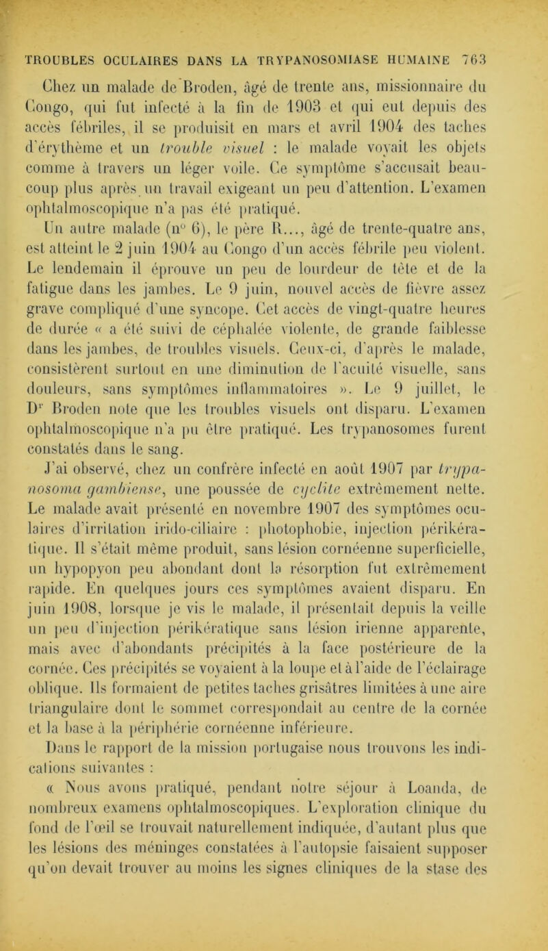 Chez un malade de Broden, âgé de trente ans, missionnaire du Congo, qui fut infecté à la fin de 1903 et qui eut depuis des accès fébriles, il se produisit en mars et avril 1904 des taches d’érythème et un Irouble visuel : le malade voyait les objets comme à travers un léger voile. Ce symptôme s’accusait beau- coup plus après un travail exigeant un peu d’attention. L’examen ophtalmoscopique n’a pas été pratiqué. Un autre malade (nü G), le père 11..., âgé de trente-quatre ans, est atteint le 2 juin 1904 au Congo d’un accès fébrile peu violent. Le lendemain il éprouve un peu de lourdeur de tète et de la fatigue dans les jambes. Le 9 juin, nouvel accès de fièvre assez grave compliqué d'une syncope. Cet accès de vingt-quatre heures de durée « a été suivi de céphalée violente, de grande faiblesse dans les jambes, de troubles visuels. Ceux-ci, d’après le malade, consistèrent surtout en une diminution de facilité visuelle, sans douleurs, sans symptômes inflammatoires ». Le 9 juillet, le I)1 Broden note que les troubles visuels ont disparu. L’examen ophtalmoscopique n’a pu être pratiqué. Les trypanosomes furent constatés dans le sang. J’ai observé, chez un confrère infecté en août 1907 par trypa- nosoma gambiense, une poussée de cyclite extrêmement nette. Le malade avait présenté en novembre 1907 des symptômes ocu- laires d’irritation irido-ciliaire : photophobie, injection périkéra- lique. Il s’était même produit, sans lésion cornéenne superficielle, un hypopyon peu abondant dont la résorption fut extrêmement rapide. En quelques jours ces symptômes avaient disparu. En juin 1908, lorsque je vis le malade, il présentait depuis la veille un peu d’injection périkératique sans lésion irienne apparente, mais avec d’abondants précipités à la face postérieure de la cornée. Ces précipités se voyaient à la loupe et à l’aide de l’éclairage oblique. Ils formaient de petites taches grisâtres limitées à une aire triangulaire dont le sommet correspondait au centre de la cornée et la base à la périphérie cornéenne inférieure. Dans le rapport de la mission portugaise nous trouvons les indi- cations suivantes : « Nous avons pratiqué, pendant notre séjour à Loanda, de nombreux examens ophtalmoscopiques. L’exploration clinique du fond de l’œil se trouvait naturellement indiquée, d’autant plus que les lésions des méninges constatées à l’autopsie faisaient supposer qu’on devait trouver au moins les signes cliniques de la stase des