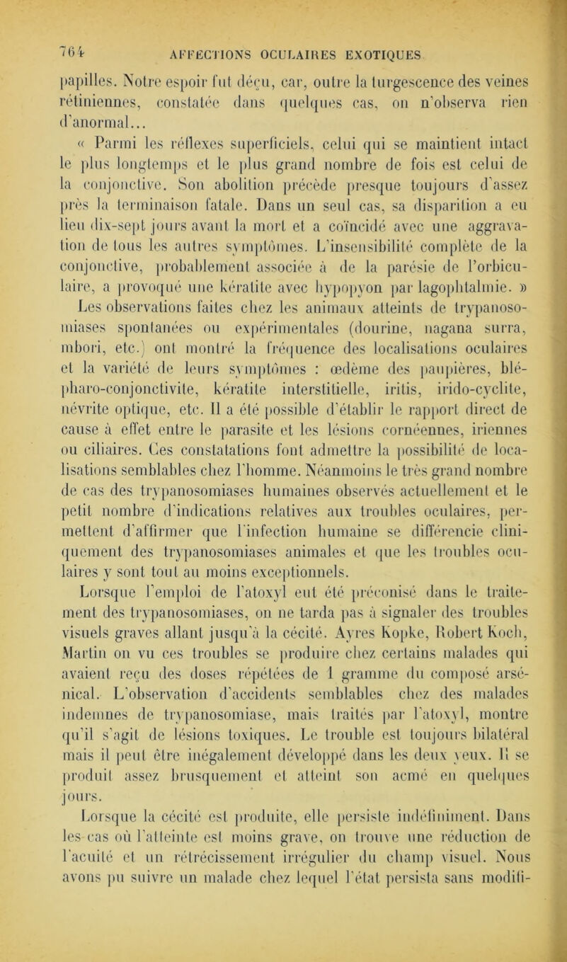 papilles. Notre espoir fut déçu, car, outre la turgescence des veines rétiniennes, constatée dans quelques cas, on n’observa rien d’anormal... « Parmi les réflexes superficiels, celui qui se maintient intact le plus longtemps et le plus grand nombre de fois est celui de la conjonctive. Son abolition précède presque toujours d’assez près la terminaison fatale. Dans un seul cas, sa disparition a eu lieu dix-sept jours avant la mort et a coïncidé avec une aggrava- tion de tous les autres symptômes. L’insensibilité complète de la conjonctive, probablement associée à de la parésie de l’orbicu- laire, a provoqué une kératite avec hypopyon par lagophtalmie. » Les observations faites chez les animaux atteints de trypanoso- miases spontanées ou expérimentales (dourine, nagana surra, mbori, etc.) ont montré la fréquence des localisations oculaires et la variété de leurs symptômes : œdème des paupières, blé- pharo-conjonctivite, kératite interstitielle, irilis, irido-cyclite, névrite optique, etc. 11 a été possible d’établir le rapport direct de cause à effet entre le parasite et les lésions cornéennes, iriennes ou ciliaires. Ces constatations font admettre la possibilité de loca- lisations semblables chez l’homme. Néanmoins le très grand nombre de cas des trypanosomiases humaines observés actuellement et le petit nombre d’indications relatives aux troubles oculaires, per- mettent d’affirmer que 1 infection humaine se différencie clini- quement des trypanosomiases animales et que les troubles ocu- laires y sont tout au moins exceptionnels. Lorsque l’emploi de l’atoxyl eut été préconisé dans le traite- ment des trypanosomiases, on ne tarda pas à signaler des troubles visuels graves allant jusqu’à la cécité. Ayres Kopke, Robert Koch, Martin on vu ces troubles se produire chez certains malades qui avaient reçu des doses répétées de 1 gramme du composé arsé- nical. L’observation d’accidents semblables chez des malades indemnes de trypanosomiase, mais traités par l’atoxyl, montre qu’il s’agit de lésions toxiques. Le trouble est toujours bilatéral mais il peut être inégalement développé dans les deux \eux. 11 se produit assez brusquement et atteint son acmé en quelques jours. Lorsque la cécité est produite, elle persiste indéfiniment. Dans les cas où l'atteinte est moins grave, on trouve une réduction de l'acuité et un rétrécissement irrégulier du champ visuel. Nous avons pu suivre un malade chez lequel l’état persista sans moditi-