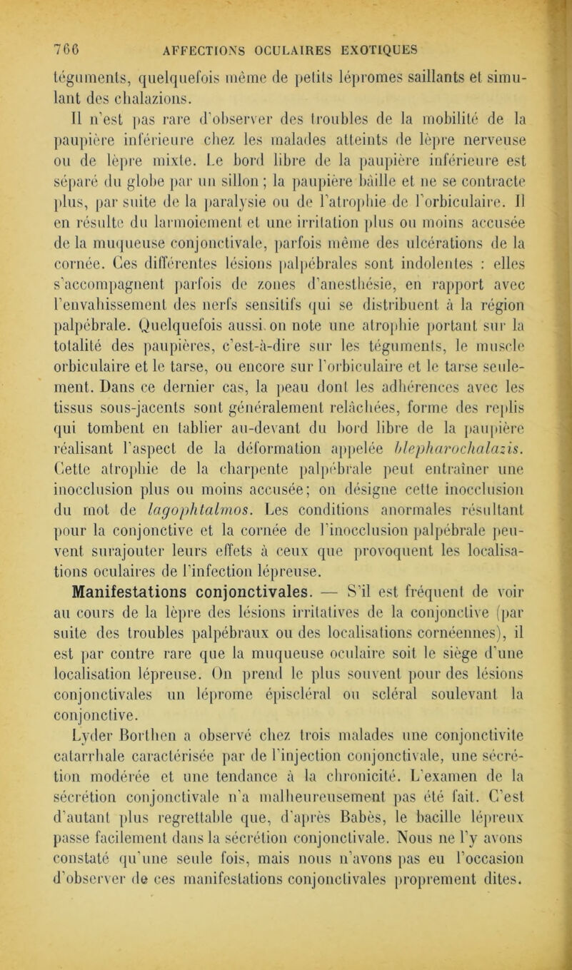 téguments, quelquefois même de petits lépromes saillants et simu- lant des chalazions. Il n’est pas rare d’observer des troubles de la mobilité de la paupière inférieure chez les malades atteints de lèpre nerveuse ou de lèpre mixte. Le bord libre de la paupière inférieure est séparé du globe par un sillon ; la paupière baille et ne se contracte plus, par suite de la paralysie ou de l’atrophie de l’orbiculaire. Il en résulte du larmoiement et une irritation plus ou moins accusée de la muqueuse conjonctivale, parfois même des ulcérations de la cornée. Ces différentes lésions palpébrales sont indolentes : elles s’accompagnent parfois de zones d’anesthésie, en rapport avec l’envahissement des nerfs sensitifs qui se distribuent à la région palpébrale. Quelquefois aussi on note une atrophie portant sur la totalité des paupières, c’est-à-dire sur les téguments, le muscle orbiculaire et le tarse, ou encore sur l’orbiculaire et le tarse seule- ment. Dans ce dernier cas, la peau donl les adhérences avec les tissus sous-jacents sont généralement relâchées, forme des replis qui tombent en tablier au-devant du bord libre de la paupière réalisant l’aspect de la déformation appelée blepharochalazis. Cette atrophie de la charpente palpébrale peut entraîner une inocclusion plus ou moins accusée; on désigne cette inocclusion du mot de lagophtalmos. Les conditions anormales résultant pour la conjonctive et la cornée de l’inocclusion palpébrale peu- vent surajouter leurs effets à ceux que provoquent les localisa- tions oculaires de l’infection lépreuse. Manifestations conjonctivales. — S’il est fréquent de voir au cours de la lèpre des lésions irritatives de la conjonctive (par suite des troubles palpébraux ou des localisations cornéennes), il est par contre rare que la muqueuse oculaire soit le siège d’une localisation lépreuse. On prend le plus souvent pour des lésions conjonctivales un léprome épiscléral ou scléral soulevant la conjonctive. Lyder Borthen a observé chez trois malades une conjonctivite catarrhale caractérisée par de l’injection conjonctivale, une sécré- tion modérée et une tendance à la chronicité. L’examen de la sécrétion conjonctivale n’a malheureusement pas été fait. C’est d’autant plus regrettable que, d’après Babès, le bacille lépreux passe facilement dans la sécrétion conjonctivale. Nous ne l’y avons constaté qu’une seule fois, mais nous n’avons pas eu l’occasion d’observer de ces manifestations conjonctivales proprement dites.