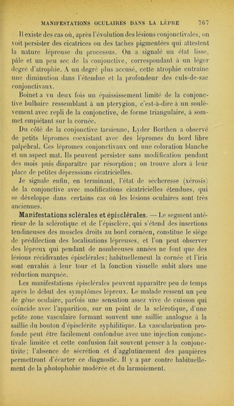 11 existe des cas où, après l’évolution des lésions conjonctivales, on voit persister des cicatrices ou des taches pigmentées qui attestent la nature lépreuse du processus. On a signalé un état lisse, pâle et un peu sec de la conjonctive, correspondant à un léger degré d’atrophie. A un degré plus accusé, cette atrophie entraîne une diminution dans l’étendue et la profondeur des culs-de-sac conjonctivaux. Boinet a vu deux fois un épaississement limité de la conjonc- tive bulbaire ressemblant à un pterygion, c’est-à-dire à un soulè- vement avec repli de la conjonctive, de forme triangulaire, à som- met empiétant sur la cornée. Du côté de la conjonctive tarsienne, Lvder Borlhen a observé de petits lépromes coexistant avec des lépromes du bord libre palpébral. Ces lépromes conjonctivaux ont une coloration blanche et un aspect mat. Ils peuvent persister sans modification pendant des mois puis disparaître par résorption; on trouve alors à leur place de petites dépressions cicatricielles. Je signale enfin, en terminant, l’étal de sécheresse (xérosis) de la conjonctive avec modifications cicatricielles étendues, qui se développe dans certains cas où les lésions oculaires sont très anciennes. Manifestations sclérales et épisclérales. — Le segment anté- rieur'de la sclérotique et de l’épisclère, qui s’étend des insertions tendineuses des muscles droits au bord cornéen, constitue le siège de prédilection des localisations lépreuses, et l’on peut observer des lépreux qui pendant de nombreuses années ne font que des lésions récidivantes épisclérales; habituellement la cornée et l’iris sont envahis à leur tour et la fonction visuelle subit alors une réduction marquée. Les manifestations épisclérales peuvent apparaître peu de temps après le début des symptômes lépreux. Le malade ressent un peu de gène oculaire, parfois une sensation assez vive de cuisson qui coïncide avec l’apparition, sur un point de la sclérotique, d’une petite zone vasculaire formant souvent une saillie analogue à la saillie du boulon d’épisclérite syphilitique. La vascularisation pro- fonde peut être facilement confondue avec une injection conjonc- tivale limitée et celte confusion fait souvent penser à la conjonc- tivite; l’absence de sécrétion et d’agglutinement des paupières permettront d’écarter ce diagnostic. Il y a par contre habituelle- ment de la photophobie modérée et du larmoiement.