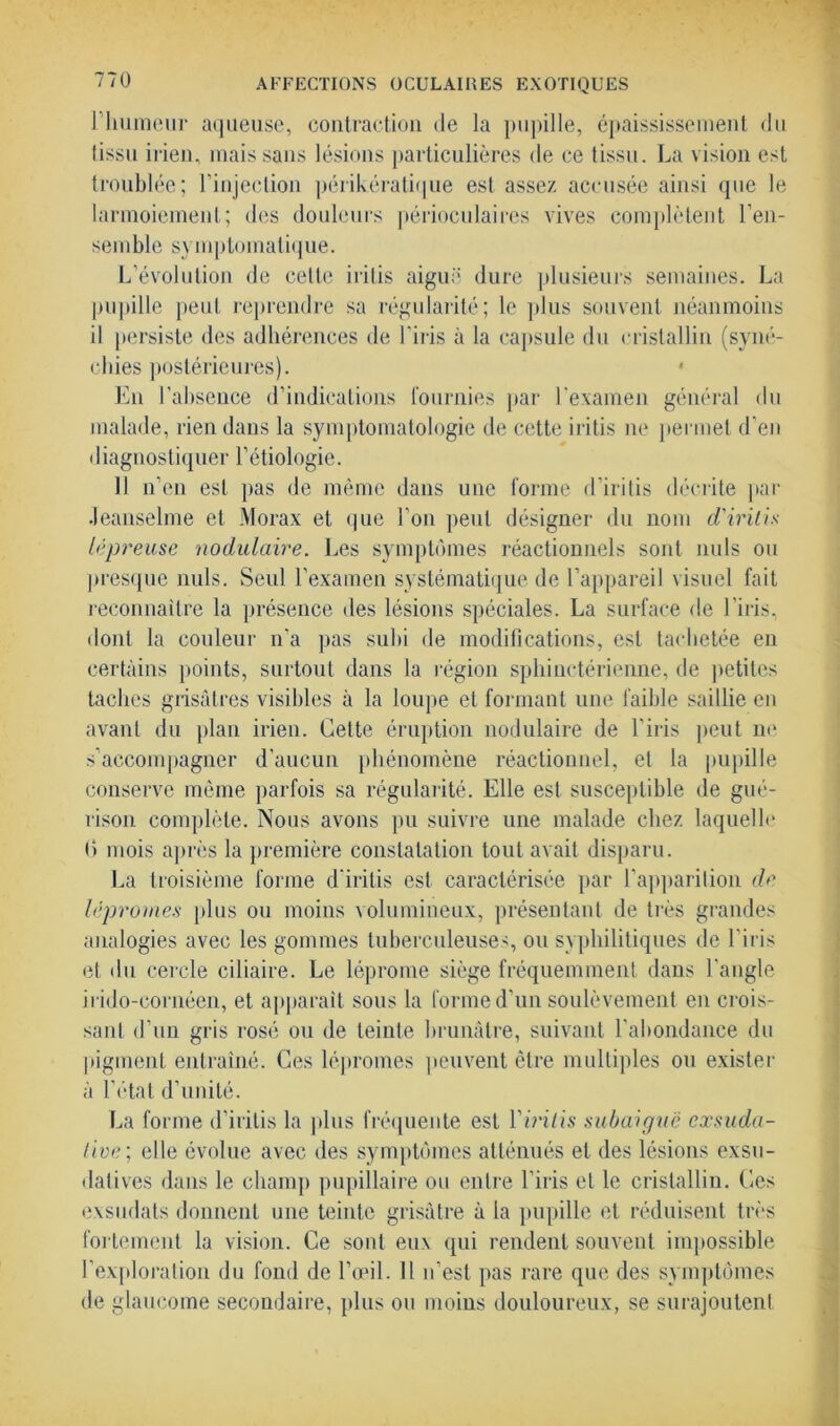 l'humeur aqueuse, contraction de la pupille, épaississement du tissu irien, mais sans lésions particulières de ce tissu. La vision est troublée; l’injection périkératique est assez accusée ainsi que le larmoiement; des douleurs périoculaires vives complètent l’en- semble symptomatique. L’évolution de cette iritis aiguë dure plusieurs semaines. La pupille peut reprendre sa régularité; le plus souvent néanmoins il persiste des adhérences de l’iris à la capsule du cristallin (syné- chies postérieures). En l’absence d’indications fournies par l'examen général du malade, rien dans la symptomatologie de cette iritis ne permet d’en diagnostiquer l’étiologie. 11 n’en est pas de même dans une forme d’iritis décrite par Jeanselme et Morax et que l’on peut désigner du nom d'iritis lépreuse nodulaire. Les symptômes réactionnels sont nuis ou presque nuis. Seul l’examen systématique de l’appareil visuel fait reconnaître la présence des lésions spéciales. La surface de l’iris, dont la couleur n'a pas subi de modifications, est tachetée eu certains points, surtout dans la région sphinctérienne, de petites taches grisâtres visibles à la loupe et formant une faible saillie eu avant du plan irien. Cette éruption nodulaire de l'iris peut ne s’accompagner d’aucun phénomène réactionnel, et la pupille conserve même parfois sa régularité. Elle est susceptible de gué- rison complète. Nous avons pu suivre une malade chez laquelle () mois après la première constatation tout avait disparu. La troisième forme d irilis est caractérisée par l’apparition de lépromes plus ou moins volumineux, présentant de très grandes analogies avec les gommes tuberculeuses, ou syphilitiques de l’iris et du cercle ciliaire. Le léprome siège fréquemment daus l'angle irido-cornéen, et apparaît sous la forme d’un soulèvement en crois- sant d’un gris rosé ou de teinte brunâtre, suivant l'abondance du pigment entraîné. Ces lépromes peuvent être multiples ou exister à l’état d’unité. La forme d’iritis la plus fréquente est Yiritis subaiguë exsuda- tive>; elle évolue avec des symptômes atténués et des lésions exsu- datives dans le champ pupillaire ou entre l’iris et le cristallin. Ces exsudais donnent une teinte grisâtre à la pupille et réduisent très fortement la vision. Ce sont eux qui rendent souvent impossible l'exploration du fond de l’œil. Il n’est pas rare que des symptômes de glaucome secondaire, plus ou moins douloureux, se surajoutent