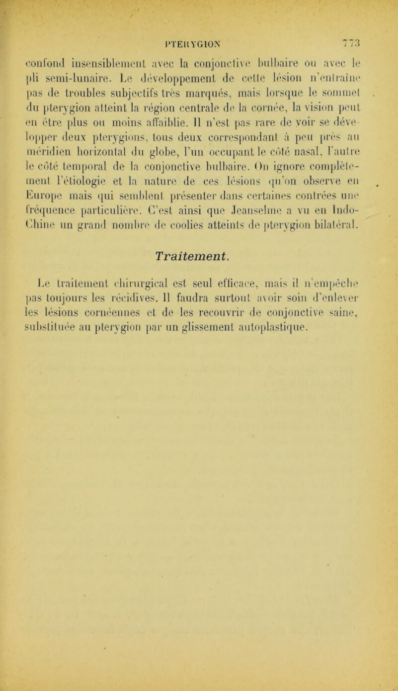 confond insensiblement avec la conjouclivc bulbaire ou avec le pli semi-lunaire. Le développement de celle lésion n’enlraine pas de troubles subjectifs très marqués, mais lorsque le sommet du pterygion atteint la région centrale de la cornée, la vision peut en être plus ou moins affaiblie. Il n’est pas rare de voir se déve- lopper deux pterygions, tous deux correspondant à peu près au méridien horizontal du globe, l’un occupant le côté nasal, l’autre le côté temporal de la conjonctive bulbaire. On ignore complète- ment l’étiologie et la nature de ces lésions qu’on observe en Europe mais qui semblent présenter dans certaines contrées une fréquence particulière. C’est ainsi que Jcanseline a vu en Indo- Chiné un grand nombre de coolies atteints de pterygion bilatéral. Traitement. Le traitement chirurgical est seul efficace, mais il n’empêche pas toujours les récidives. 11 faudra surtout avoir soin d’enlever les lésions cornéennes et de les recouvrir de conjonctive saine, substituée au pterygion par un glissement autoplastique.