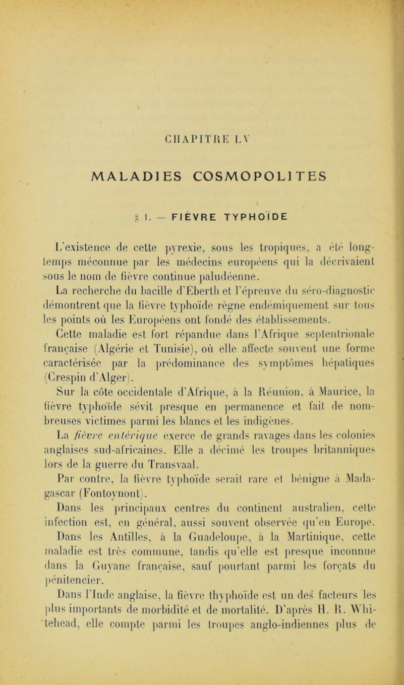 CHAPITRE LV MALADIES COSMOPOLITES § I. — FIEVRE TYPHOÏDE L'existence de cette pyrexie, sous les tropiques, a été long- temps méconnue par les médecins européens qui la décrivaient sous le nom de lièvre continue paludéenne. La recherche du bacille d’Éberth et l’épreuve du séro-diagnostic démontrent que la fièvre typhoïde règne endémiquement sur tous les points où les Européens ont fondé des établissements. Cette maladie est fort répandue dans l’Afrique septentrionale française (Algérie et Tunisie), où elle affecte souvent une forme caractérisée par la prédominance des symptômes hépatiques (Crespin d’Alger). Sur la côte occidentale d’Afrique, à la Réunion, à Maurice, la lièvre typhoïde sévit presque en permanence et fait de nom- breuses victimes parmi les blancs et les indigènes. La fièvre entérique exerce de grands ravages dans les colonies anglaises sud-africaines. Elle a décimé les troupes britanniques lors de la guerre du Transvaal. Par contre, la fièvre typhoïde serait rare et bénigne à Mada- gascar (Fontoynont). Dans les principaux centres du continent australien, cette infection est, en général, aussi souvent observée qu’en Europe. Dans les Antilles, à la Guadeloupe, à la Martinique, cette maladie est très commune, tandis qu’elle est presque inconnue dans la Guyane française, sauf pourtant parmi les forçats du pénitencier. Dans l'Inde anglaise, la fièvre thyphoïde est un des facteurs les plus importants de morbidité et demortalité. D’après H. R. Whi- tehead, elle compte parmi les troupes anglo-indiennes plus de