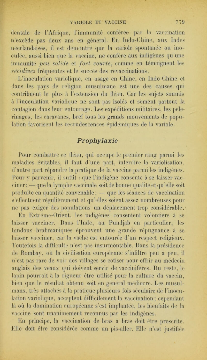 dentale de l’Afrique, l'immunité conférée par la vaccination n’excède pas deux ans en général. En Indo-Ehine, aux Indes néerlandaises, il est démontré que la variole spontanée ou ino- culée, aussi bien que la vaccine, ne confère aux indigènes qu’une immunité peu solide el fort courte, comme en témoignent les récidives fréquentes et le succès des revaccinations. L’inoculation variolique, en usage en Chine, en Indo-Chine el dans les pays de religion musulmane est une des causes qui contribuent le plus à l'extension du fléau. Car les sujets soumis à l'inoculation variolique 11e sont pas isolés el sèment partout la contagion dans leur entourage. Les expéditions militaires, les pèle- rinages, les caravanes, bref tous les grands mouvements de popu- lation favorisent les recrudescences épidémiques de la variole. Prophylaxie. Cour combattre ce lléau, qui occupe le premier rang parmi les maladies évitables, il faut d'une part, interdire la variolisation, d'autre part répandre la pratique de la vaccine parmi les indigènes. Pour y parvenir, il suffit : que l’indigène consente à se laisser vac- ciner; — que la h mphe vaccinale soitde bonne qualité et qu’elle soit produite en quantité convenable; — que les séances de vaccination s'effectuent régulièrement et qu’elles soient assez nombreuses pour ne pas exiger des populations un déplacement trop considérable. En Extrême-Orient, les indigènes consentent volontiers à se laisser vacciner. Dans l’Inde, au Pundjab en particulier, les hindous brahmaniques éprouvent une grande répugnance à se laisser vacciner, car la vache est entourée d’un respect religieux. Toutefois la difficulté n'est pas insurmontable. Dans la présidence de Bombay, où la civilisation européenne s’infiltre peu à peu, il n’est pas rare de voir des villages se cotiser pour offrir au médecin anglais des veaux qui doivent servir de vaccinifères. Du reste, le lapin pourrait à la rigueur être utilisé pour la culture du vaccin, bien que le résultat obtenu soit en général médiocre. Les musul- mans, très attachés à la pratique plusieurs fois séculaire de l'inocu- lation variolique, acceptent difficilement la vaccination; cependant là où la domination européenne s’est implantée, les bienfaits de la vaccine sont unanimement reconnus par les indigènes. En principe, la vaccination de bras à bras doit être proscrite. Elle doit être considérée comme un pis-aller. Elle n'est justifiée