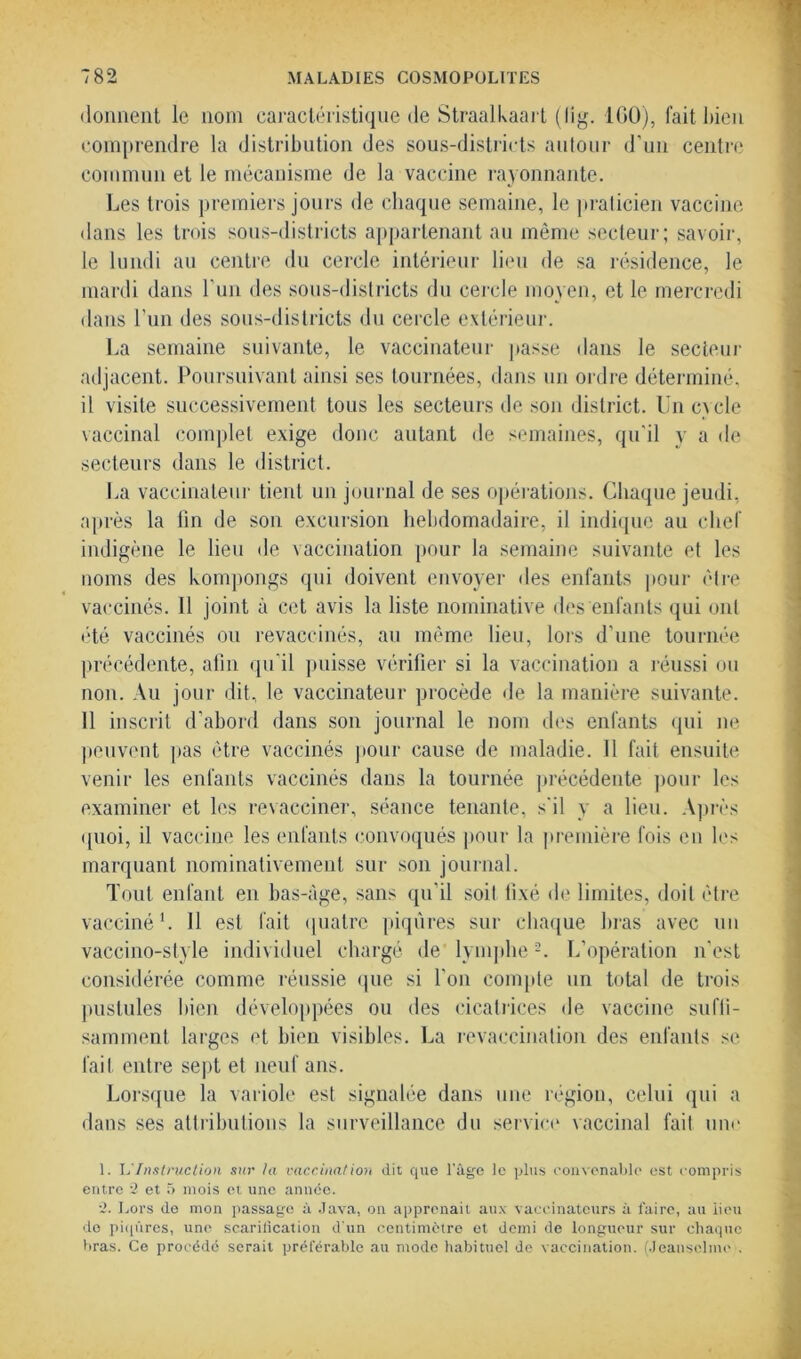 donnent le nom caractéristique de Straalkaart (lig. 100), fait bien comprendre la distribution des sous-districts autour d’un centre commun et le mécanisme de la vaccine rayonnante. Les trois premiers jours de chaque semaine, le praticien vaccine dans les trois sous-districts appartenant au même secteur; savoir, le lundi au centre du cercle intérieur lieu de sa résidence, le mardi dans Lun des sous-districts du cercle moyen, et le mercredi dans l’un des sous-districts du cercle extérieur. La semaine suivante, le vaccinateur passe dans le secteur adjacent. Poursuivant ainsi ses tournées, dans un ordre déterminé, il visite successivement tous les secteurs de son district, lin ex de vaccinal complet exige donc autant de semaines, qu’il y a de secteurs dans le district. La vaccinateur tient un journal de ses opérations. Chaque jeudi, après la fin de son excursion hebdomadaire, il indique au chef indigène le lieu de vaccination pour la semaine suivante et les noms des kompongs qui doivent envoyer des enfants pour être vaccinés. Il joint à cet avis la liste nominative des enfants qui ont été vaccinés ou revaccinés, au même lieu, lors d’une tournée précédente, afin qu'il puisse vérifier si la vaccination a réussi ou non. Au jour dit, le vaccinateur procède de la manière suivante. 11 inscrit d’abord dans son journal le nom des enfants qui ne peuvent pas être vaccinés pour cause de maladie. 11 fait ensuite venir les enfants vaccinés dans la tournée précédente pour les examiner et les revacciner, séance tenante, s'il y a lieu. Après quoi, il vaccine les enfants convoqués pour la première fois en les marquant nominativement sur son journal. Tout enfant en bas-âge, sans qu’il soit fixé de limites, doit être vacciné1. Il est fait quatre piqûres sur chaque liras avec un vaccino-style individuel chargé de lymphe2. L’opération n’est considérée comme réussie que si l'on compte un total de trois pustules bien développées ou des cicatrices de vaccine suffi- samment larges et bien visibles. La revaccination des enfants se fait entre sept et neuf ans. Lorsque la variole est signalée dans une région, celui qui a dans ses attributions la surveillance du service vaccinal fait une 1. L Instruction sur la vaccinal ion dit que l’âge le plus convenable est compris entre 2 et 5 mois et une année. 2. Lors de mon passage à Java, on apprenait aux vaccinateurs à faire, au lieu do piqûres, une scarification d'un centimètre et demi de longueur sur chaque bras. Ce procédé serait préférable au mode habituel de vaccination. (Jeanselme .