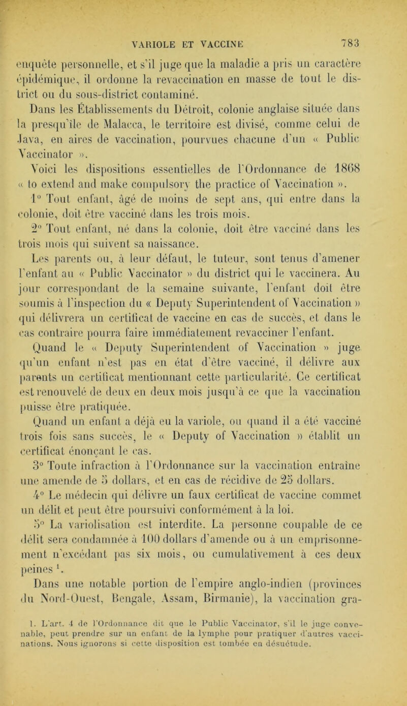 enquête personnelle, et s’il juge que la maladie a pris un caractère épidémique, il ordonne la revaccination en masse de tout le dis- trict ou du sous-district contaminé. Dans les Établissements du Détroit, colonie anglaise située dans la presqu’île de Malacca, le territoire est divisé, comme celui de Java, en aires de vaccination, pourvues chacune d'un « Public Yaccinator ». Voici les dispositions essentielles de l’Ordonnance de 18(58 « lo extend and make compulsory the practice of Vaccination ». 1° Tout enfant, âgé de moins de sept ans, qui entre dans la colonie, doit être vacciné dans les trois mois. 2° Tout enfant, né dans la colonie, doit être vacciné dans les trois mois qui suivent sa naissance. Les parents ou, à leur défaut, le tuteur, sont tenus d’amener l’enfant au « Public Yaccinator » du district qui le vaccinera. Au jour correspondant de la semaine suivante, l’enfant doit être soumis à l’inspection du « Deputy Superintendent of Vaccination » qui délivrera un certificat de vaccine en cas de succès, et dans le cas contraire pourra faire immédiatement revacciner l’enfant. Quand le « Deputy Superintendent of Vaccination » juge qu’un enfant n’est pas en état d'être vacciné, il délivre aux parents un certificat mentionnant cette, particularité. Ce certificat est renouvelé de deux en deux mois jusqu’à ce que la vaccination puisse être pratiquée. Quand un enfant a déjà eu la variole, ou quand il a été vacciné trois fois sans succès, le « Deputy of Vaccination » établit un certificat énonçant le cas. 3° Toute infraction à l’Ordonnance sur la vaccination entraîne une amende de o dollars, et en cas de récidive de dollars. 4° Le médecin qui délivre un faux certificat de vaccine commet un délit et peut être poursuivi conformément à la loi. 3° La variolisation est interdite. La personne coupable de ce délit sera condamnée à 100 dollars d’amende ou à un emprisonne- ment n’excédant pas six mois, ou cumulativement à ces deux peines L Dans une notable portion de l’empire anglo-indien (provinces du Nord-Ouest, Bengale, Assam, Birmanie), la vaccination gra- I. L'art. 1 de l’Ordonnance dit que le Public Vaccinator, s'il le juge conve- nable, peut, prendre sur un enfant de la lymphe pour pratiquer d'autres vacci- nations. Nous ignorons si cette disposition est tombée en désuétude.