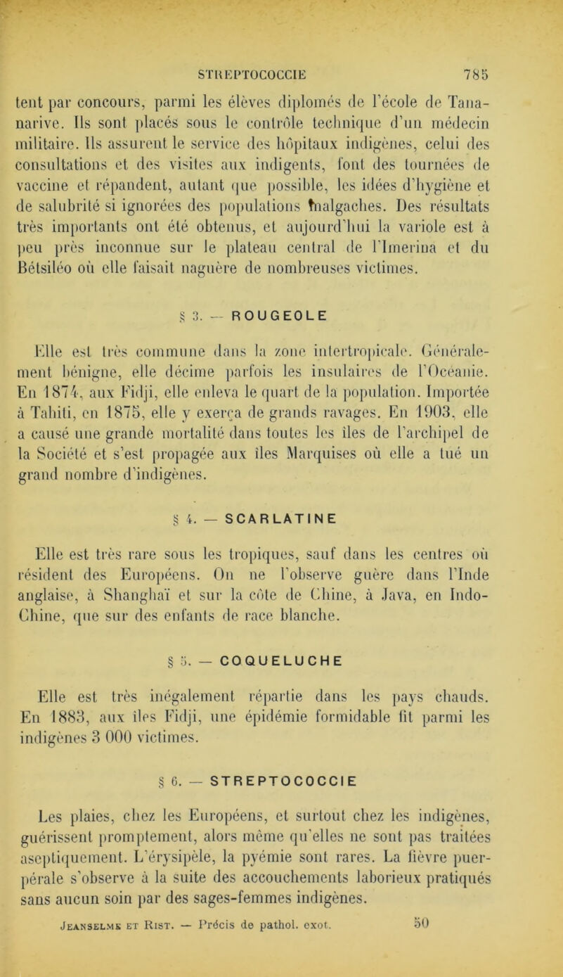tent par concours, parmi les élèves diplômés de l'école de Tana- narive. Ils sont placés sous le contrôle technique d’un médecin militaire. Ils assurent le service des hôpitaux indigènes, celui des consultations et des visites aux indigents, font des tournées de vaccine et répandent, autant que possible, les idées d’hygiène et de salubrité si ignorées des populations tnalgaches. Des résultats très importants ont été obtenus, et aujourd’hui la variole est à peu près inconnue sur le plateau central de l'imerina et du Bélsiléo où elle faisait naguère de nombreuses victimes. § 3. — ROUGEOLE Elle est très commune dans la zone intertropicale. Générale- ment bénigne, elle décime parfois les insulaires de l’Océanie. En 1874, aux Fidji, elle enleva le quart de la population. Importée à Tahiti, en 1875, elle y exerça de grands ravages. En 1903, elle a causé une grande mortalité dans toutes les îles de l’archipel de la Société et s’est propagée aux îles Marquises où elle a tué un grand nombre d’indigènes. g 4. — SCARLATINE Elle est très rare sous les tropiques, sauf dans les centres où résident des Européens. On ne l’observe guère dans l’Inde anglaise, à Shanghaï et sur la côte de Chine, à Java, en Indo- Chiné, que sur des enfants de race blanche. § 5. — COQUELUCHE Elle est très inégalement répartie dans les pays chauds. En 1883, aux des Fidji, une épidémie formidable fit parmi les indigènes 3 000 victimes. § 6. — STREPTOCOCCIE Les plaies, chez les Européens, et surtout chez les indigènes, guérissent promptement, alors même qu'elles ne sont pas traitées ascptiquement. L’érysipèle, la pyémie sont rares. La fièvre puer- pérale s'observe à la suite des accouchements laborieux pratiqués sans aucun soin par des sages-femmes indigènes. Jeanselmk et Rist. — Précis de pathol. exot. 50