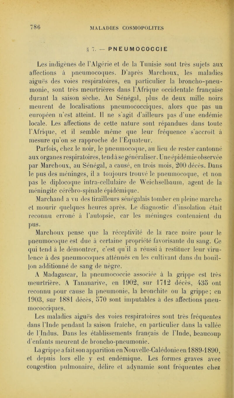 § 7. — PNEU M OCOCCIE Les indigènes de l’Algérie et de la Tunisie sont très sujets aux affections à pneumocoques. D’après Marchoux, les maladies aiguës des voies respiratoires, en particulier la broncho-pneu- monie, sont très meurtrières dans l'Afrique occidentale française durant la saison sèche. Au Sénégal, plus de deux mille noirs meurent de localisations pneumococciques, alors que pas un européen n’est atteint. 11 ne s’agit d’ailleurs pas d’une endémie locale. Les affections de cette nature sont répandues dans toute l’Afrique, et il semble même que leur fréquence s’accroît à mesure qu’on se rapproche de l’Équateur. Parfois, chez le noir, le pneumocoque, au lieu de rester cantonné aux organes respiratoires, tend à se généraliser. Une épidémie observée par Marchoux, au Sénégal, a causé, en trois mois, 200 décès. Dans le pus des méninges, il a toujours trouvé le pneumocoque, et non pas le diplocoque intra-cellulaire de Weiehselbaum, agent de la méningite cérébro-spinale épidémique. Marchand a vu des tirailleurs sénégalais tomber en pleine marche et mourir quelques heures après. Le diagnostic d’insolation était reconnu erroné à l’autopsie, car les méninges contenaient du pus. Marchoux pense que la réceptivité de la race noire pour le pneumocoque est due à certaine propriété favorisante du sang. Ce qui tend à le démontrer, c’est qu’il a réussi à restituer leur viru- lence à des pneumocoques atténués en les cultivant dans du bouil- lon additionné de sang de nègre. A Madagascar, la pneumococcie associée à la grippe est très meurtrière. A Tananarive, en 1902, sur 1712 décès, 435 ont reconnu pour cause la pneumonie, la bronchite ou la grippe; en 1903, sur 1881 décès, 570 sont imputables à des affections pneu- mococciques. Les maladies aiguës des voies respiratoires sont très fréquentes dans l’Inde pendant la saison fraîche, en particulier dans la vallée de 1 Indus. Dans les établissements français de l’Inde, beaucoup d’enfants meurent de broncho-pneumonie. Lagrippeafaitson apparition en Nouvelle-Calédonie en 1889-1890, et depuis lors elle y est endémique. Les formes graves avec congestion pulmonaire, délire et adynamie sont fréquentes chez