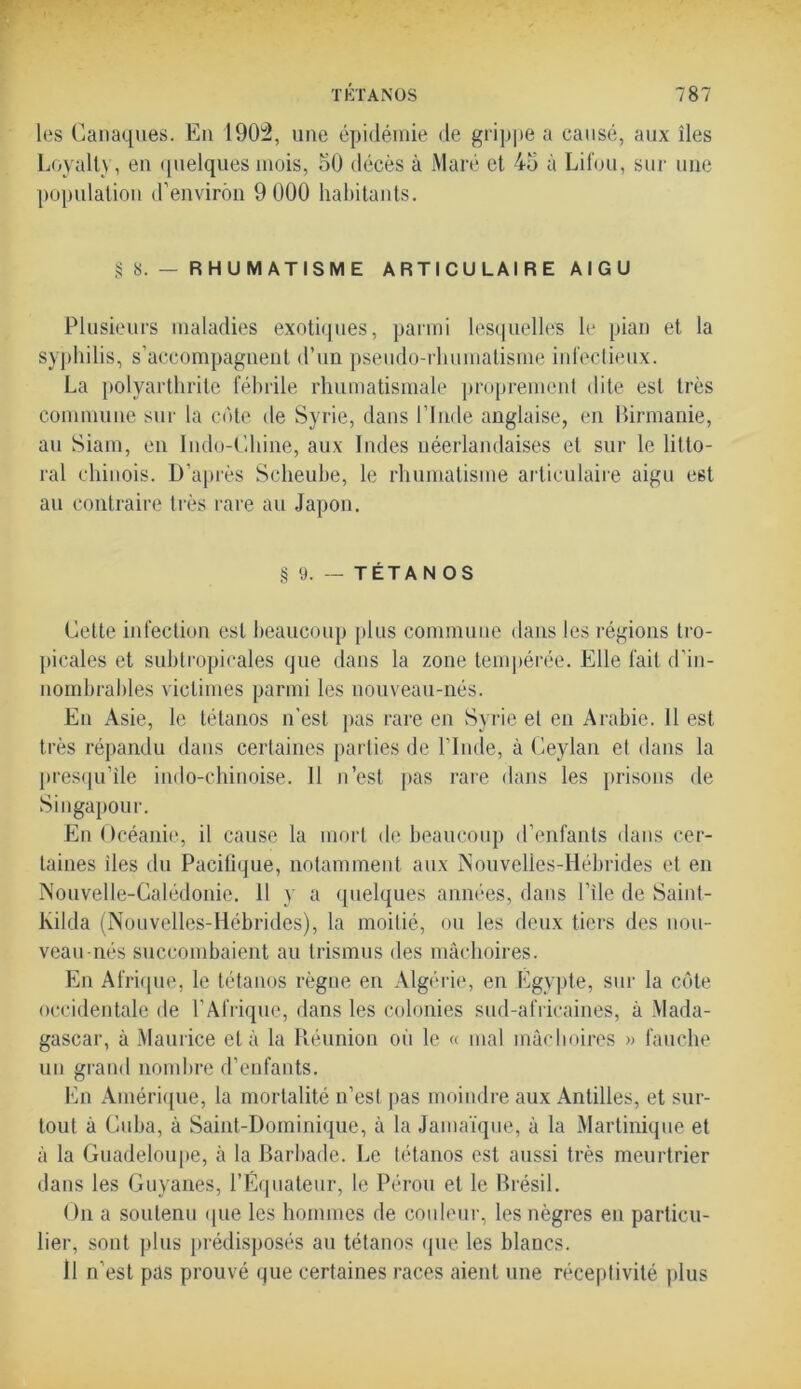 les Canaques. En 1903, une épidémie de grippe a causé, aux îles Loyall\, en quelques mois, 50 décès à Maré et 45 à Lifou, sur une population d’environ 9 000 habitants. § S. — RHUMATISME A R T I C U L A I R E A I G U Plusieurs maladies exotiques, parmi lesquelles le pian et la syphilis, s’accompagnent d’un pseudo-rhumatisme infectieux. La polyarthrite fébrile rhumatismale proprement dite est très commune sur la cote de Syrie, dans l’Inde anglaise, en Birmanie, au Siam, en Indo-Chine, aux Indes néerlandaises et sur le litto- ral chinois. D’après Scheube, le rhumatisme articulaire aigu est au contraire très rare au Japon. § 9. — TÉTANOS Cette infection est beaucoup plus commune dans les régions tro- picales et subtropicales que dans la zone tempérée. Elle fait d’in- nombrables victimes parmi les nouveau-nés. En Asie, le tétanos n’est pas rare en Syrie et en Arabie. Il est très répandu dans certaines parties de l’Inde, à Ceylan el dans la presqu’île indo-chinoise. Il n’est pas rare dans les prisons de Singapour. En Océanie, il cause la mort de beaucoup d’enfants dans cer- taines îles du Pacifique, notamment aux Nouvelles-Hébrides et en Nouvelle-Calédonie. Il y a quelques années, dans l’île de Saint- lvilda (Nouvelles-Hébrides), la moitié, ou les deux tiers des nou- veau-nés succombaient au trismus des mâchoires. En Afrique, le tétanos règne en Algérie, en Egypte, sur la côte occidentale de l’Afrique, dans les colonies sud-africaines, à Mada- gascar, à Maurice el à la Réunion oii le « mal mâchoires » fauche un grand nombre d’enfants. En Amérique, la mortalité n’esl pas moindre aux Antilles, et sur- tout à Cuba, à Saint-Dominique, à la Jamaïque, â la Martinique et â la Guadeloupe, à la Barbade. Le tétanos est aussi très meurtrier dans les Guyanes, l’Equateur, le Pérou et le Brésil. On a soutenu que les hommes de couleur, les nègres en particu- lier, sont plus prédisposés au tétanos que les blancs. Il n’est pas prouvé que certaines races aient une réceptivité plus