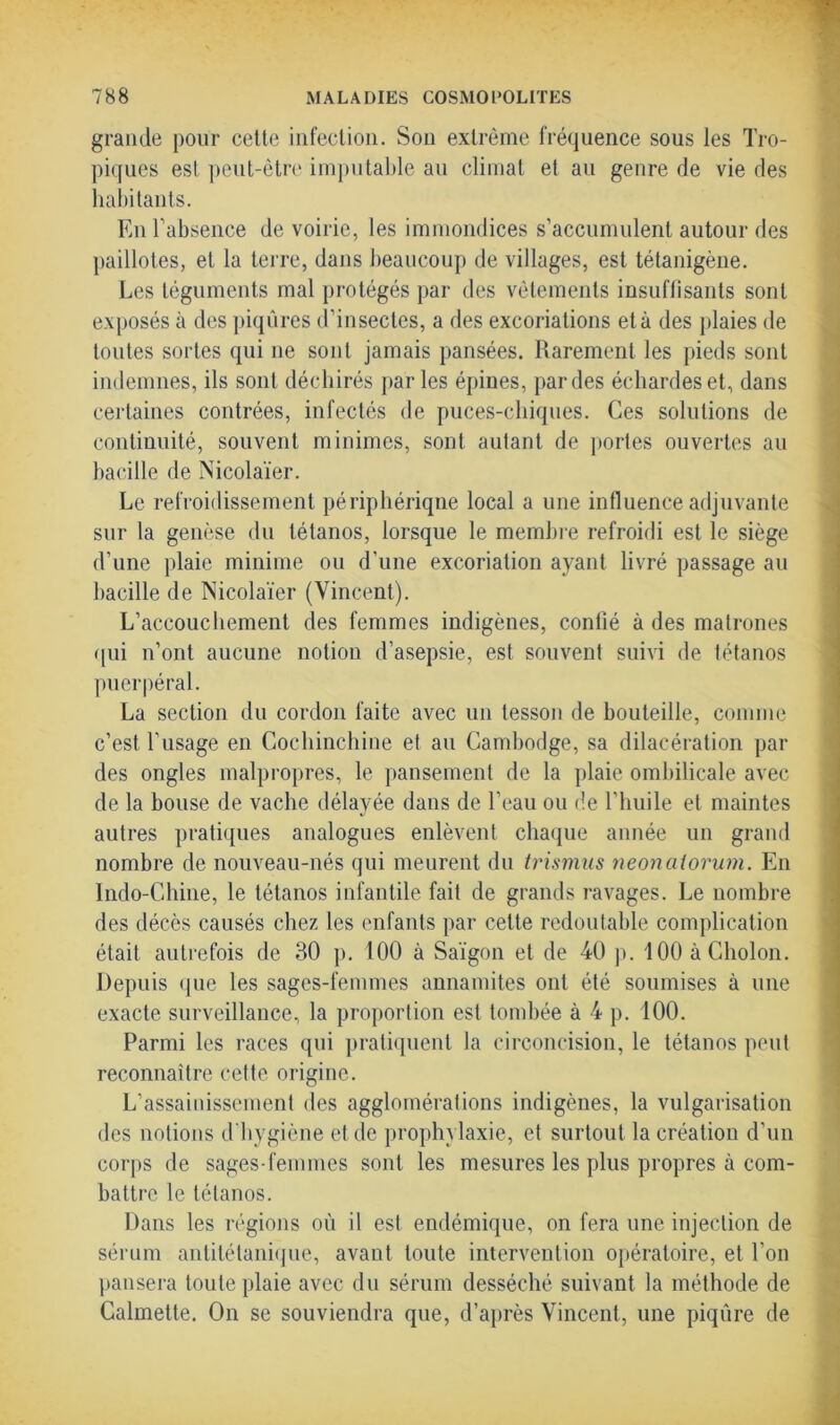 grande pour cette infection. Son extrême fréquence sous les Tro- piques est peut-être imputable au climat et au genre de vie des habitants. En l’absence de voirie, les immondices s’accumulent autour des paillotes, et la terre, dans beaucoup de villages, est tétanigène. Les téguments mal protégés par des vêtements insuffisants sont exposés à des piqûres d’insectes, a des excoriations et à des plaies de toutes sortes qui ne sont jamais pansées. Rarement les pieds sont indemnes, ils sont déchirés parles épines, par des échardes et, dans certaines contrées, infectés de puces-chiques. Ces solutions de continuité, souvent minimes, sont autant de portes ouvertes au bacille de Nicolaïer. Le refroidissement périphérique local a une influence adjuvante sur la genèse du tétanos, lorsque le membre refroidi est le siège d’une plaie minime ou d’une excoriation ayant livré passage au bacille de Nicolaïer (Vincent). L’accouchement des femmes indigènes, confié à des matrones qui n’ont aucune notion d’asepsie, est souvent suivi de tétanos puerpéral. La section du cordon faite avec un tesson de bouteille, comme c’est l’usage en Cochinchine et au Cambodge, sa dilacération par des ongles malpropres, le pansement de la plaie ombilicale avec de la bouse de vache délayée dans de l’eau ou de l’huile et maintes autres pratiques analogues enlèvent chaque année un grand nombre de nouveau-nés qui meurent du trismus neonaiorum. En Indo-Chine, le tétanos infantile fait de grands ravages. Le nombre des décès causés chez les enfants par cette redoutable complication était autrefois de 80 p. 100 à Saigon et de 40 p. 100 àCholon. Depuis que les sages-femmes annamites ont été soumises à une exacte surveillance, la proportion est tombée à 4 p. 100. Parmi les races qui pratiquent la circoncision, le tétanos peut reconnaître cette origine. L’assainissement des agglomérations indigènes, la vulgarisation des notions d’hygiène et de prophylaxie, et surtout la création d’un corps de sages-femmes sont les mesures les plus propres à com- battre le tétanos. Dans les régions où il est endémique, on fera une injection de sérum antitétanique, avant toute intervention opératoire, et l’on pansera toute plaie avec du sérum desséché suivant la méthode de Calmette. On se souviendra que, d’après Vincent, une piqûre de