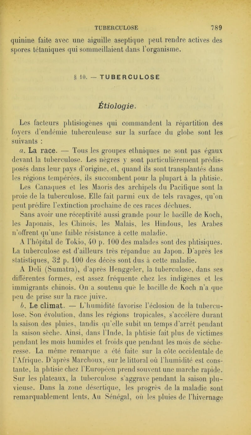 quinine faite avec une aiguille aseptique peut rendre actives des spores tétaniques qui sommeillaient dans l’organisme. § 10. — TUBERCULOSE Étiologie. Les facteurs plitisiogènes qui commandent la répartition des foyers d’endémie tuberculeuse sur la surface du globe sont les suivants : a. La race. — Tous les groupes ethniques ne sont pas égaux devant la tuberculose. Les nègres y sont particulièrement prédis- posés dans leur pays d’origine, et, quand ils sont transplantés dans les régions tempérées, ils succombent pour la plupart à la phtisie. Les Canaques et les Maoris des archipels du Pacifique sont la proie de la tuberculose. Elle fait parmi eux de tels ravages, qu’on peut prédire l’extinction prochaine de ces races déchues. Sans avoir une réceptivité aussi grande pour le bacille de Koch, les Japonais, les Chinois, les Malais, les Hindous, les Arabes n’offrent qu’une faible résistance à celle maladie. A l’hôpital de Tokio, 40 p. 100 des malades sont des phtisiques. La tuberculose est d’ailleurs très répandue au Japon. D’après les statistiques, 32 p. 100 des décès sont dus à cette maladie. A Deli (Sumatra), d’après Henggeler, la tuberculose, dans ses différentes formes, est assez fréquente chez les indigènes et les immigrants chinois. On a soutenu que le bacille de Koch n'a que peu de prise sur la race juive. b. Le climat. — L'humidité favorise l’éclosion de ia tubercu- lose. Son évolution, dans les régions tropicales, s’accélère durant la saison des pluies, tandis qu’elle subit un temps d’arrêt pendant la saison sèche. Ainsi, dans l’Inde, la phtisie fait plus de victimes pendant les mois humides et froids que pendant les mois de séche- resse. La même remarque a été faite sur la côte occidentale de l’Afrique. D’après Marchoux, sur le littoral où l'humidité est cons- tante, la phtisie chez l’Européen prend souvent une marche rapide. Sur les plateaux, la tuberculose s'aggrave pendant la saison plu- vieuse. Dans la zone désertique, les progrès de la maladie sont remarquablement lents. Au Sénégal, où les pluies de l’hivernage