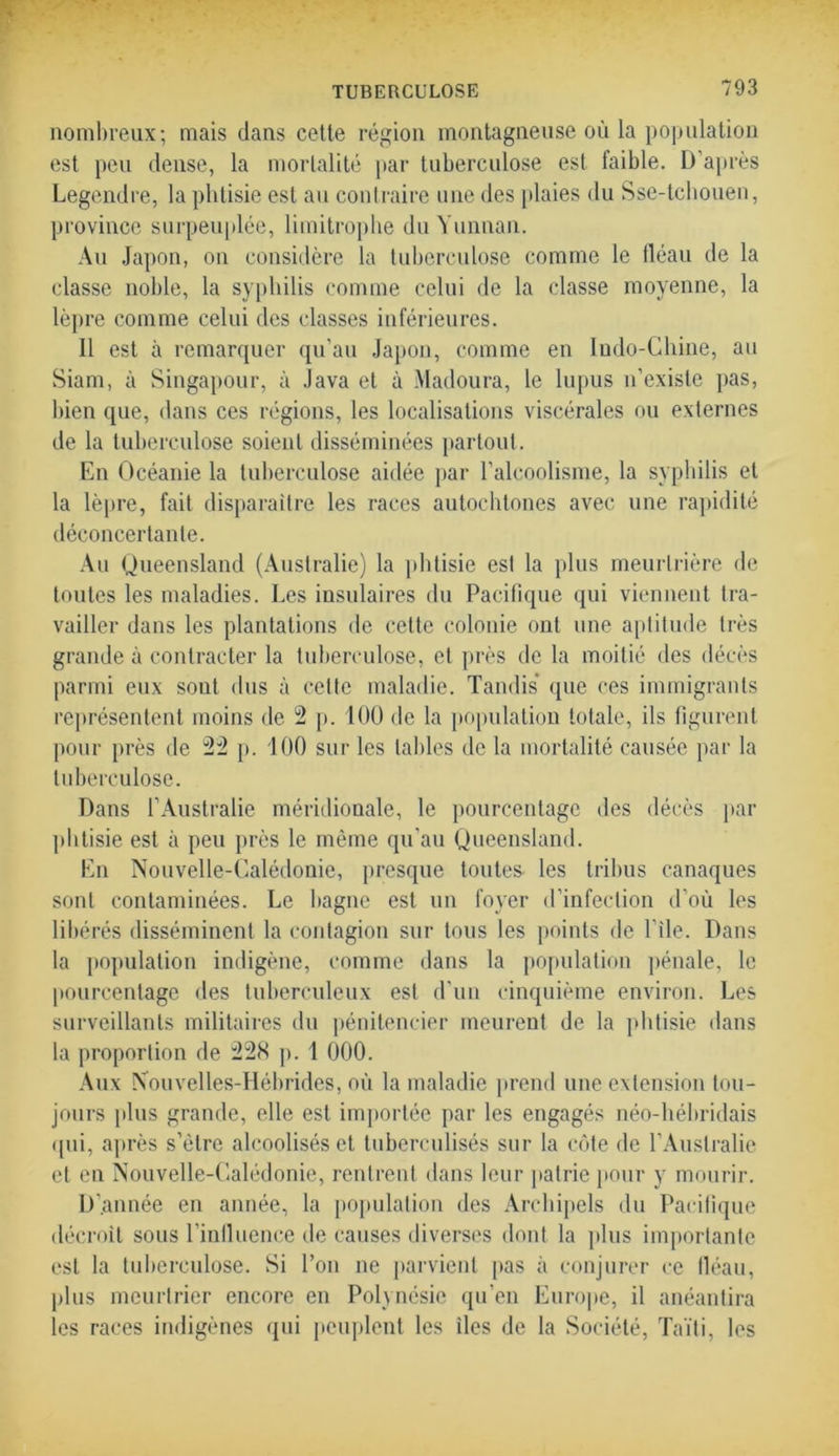 nombreux; mais dans cette région montagneuse où la population est peu dense, la mortalité par tuberculose est faible. D’après Legendre, la phtisie est au contraire une des plaies du Sse-tchouen, province surpeuplée, limitrophe du Yunnan. Au Japon, on considère la tuberculose comme le fléau de la classe noble, la syphilis comme celui de la classe moyenne, la lèpre comme celui des classes inférieures. 11 est à remarquer qu’au Japon, comme en ludo-Chine, au Siam, à Singapour, à Java et à Madoura, le lupus n’existe pas, bien que, dans ces régions, les localisations viscérales ou externes de la tuberculose soient disséminées partout. En Océanie la tuberculose aidée par l’alcoolisme, la syphilis et la lèpre, fait disparaître les races autochtones avec une rapidité déconcertante. Au Queensland (Australie) la phtisie est la plus meurtrière de toutes les maladies. Les insulaires du Pacifique qui viennent tra- vailler dans les plantations de cette colonie ont une aptitude très grande à contracter la tuberculose, et près de la moitié des décès parmi eux soûl dus à cette maladie. Tandis que ces immigrants représentent moins de 2 p. 100 de la population totale, ils figurent pour près de 22 p. 100 sur les tables de la mortalité causée par la tuberculose. Dans l’Australie méridionale, le pourcentage des décès par phtisie est à peu près le même qu'au Queensland. En Nouvelle-Calédonie, presque toutes- les tribus canaques sont contaminées. Le bagne est un foyer d’infection d’où les libérés disséminent la contagion sur tous les points de file. Dans la population indigène, comme dans la population pénale, le pourcentage des tuberculeux est d’un cinquième environ. Les surveillants militaires du pénitencier meurent de la phtisie dans la proportion de 228 p. 1 000. Aux Nouvelles-Hébrides, où la maladie prend une extension tou- jours plus grande, elle est importée par les engagés néo-hébridais qui, après s’ètre alcoolisés et tuberculisés sur la côte de l'Australie et en Nouvelle-Calédonie, rentrent dans leur patrie pour y mourir. D’année en année, la population des Archipels du Pacifique décroît sous l’inlluence de causes diverses dont la plus importante est la tuberculose. Si l’on ne parvient pas à conjurer ce fléau, plus meurtrier encore en Polynésie qu'en Europe, il anéantira les races indigènes qui peuplent les îles de la Société, Taïti, les