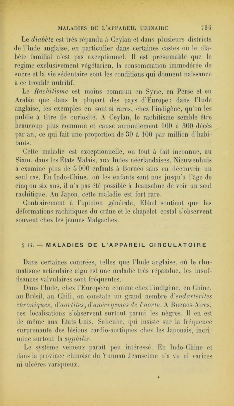 MALADIES DE L’APPAREIL URINAIRE *95 Le diabète est très répandu à Ceylan et dans plusieurs districts de l’Inde anglaise, en particulier dans certaines castes où le dia- bète familial n’est pas exceptionnel. Il est présumable que le régime exclusivement végétarien, la consommation immodérée de sucre et la vie sédentaire sont les conditions qui donnent naissance à ce trouble nutritif. Le Rachitisme est moins commun en Syrie, en Perse et en Arabie que dans la plupart des pays d’Europe; dans l’Inde anglaise, les exemples en sont si rares, chez l’indigène, qu’on les publie à titre de curiosité. A Ceylan, le rachitisme semble être beaucoup plus commun et cause annuellement 100 à 300 décès par an, ce qui fait une proportion de 30 à 100 par million d’habi- tants. Celte maladie est exceptionnelle, ou tout à fait inconnue, au Siam, dans les États Malais, aux Indes néerlandaises. Nieuwenhuis a examiné plus de 5 000 enfants à Bornéo sans eu découvrir un seul cas. En Indo-Chine, où les enfants sont nus jusqu’à 1 âge de cinq ou six ans, il n’a pas été possible à Jeanselme de voir un seul rachitique. Au Japon, cette maladie est fort rare. Contrairement à l’opinion générale, Ebbel soutient que les déformations rachitiques du crâne et le chapelet costal s’observent souvent chez les jeunes Malgaches. §14. — MALADIES DE L’APPAREIL CIRCULATOIRE Dans certaines contrées, telles que l’Inde anglaise, où le rhu- matisme articulaire aigu est une maladie très répandue, les insuf- fisances valvulaires sont fréquentes. Dans l’Inde, chez l’Européen comme chez l’indigène, en Chine, au Brésil, au Chili, on constate un grand nombre d'endartérites chroniques, d'aortites, iYanévrysmes de F aorte. A Buenos-Aires, ces localisations s’observent surtout parmi les nègres. Il en est de même aux États Unis. Scheube, qui insiste sur la fréquence surprenante des lésions cardio-aortiques chez les Japonais, incri- mine surtout la syphilis. Le système veineux parait peu intéressé. En Indo-Chine et dans la province chinoise du Yunnan Jeanselme n‘a vu ni varices ni ulcères variqueux.