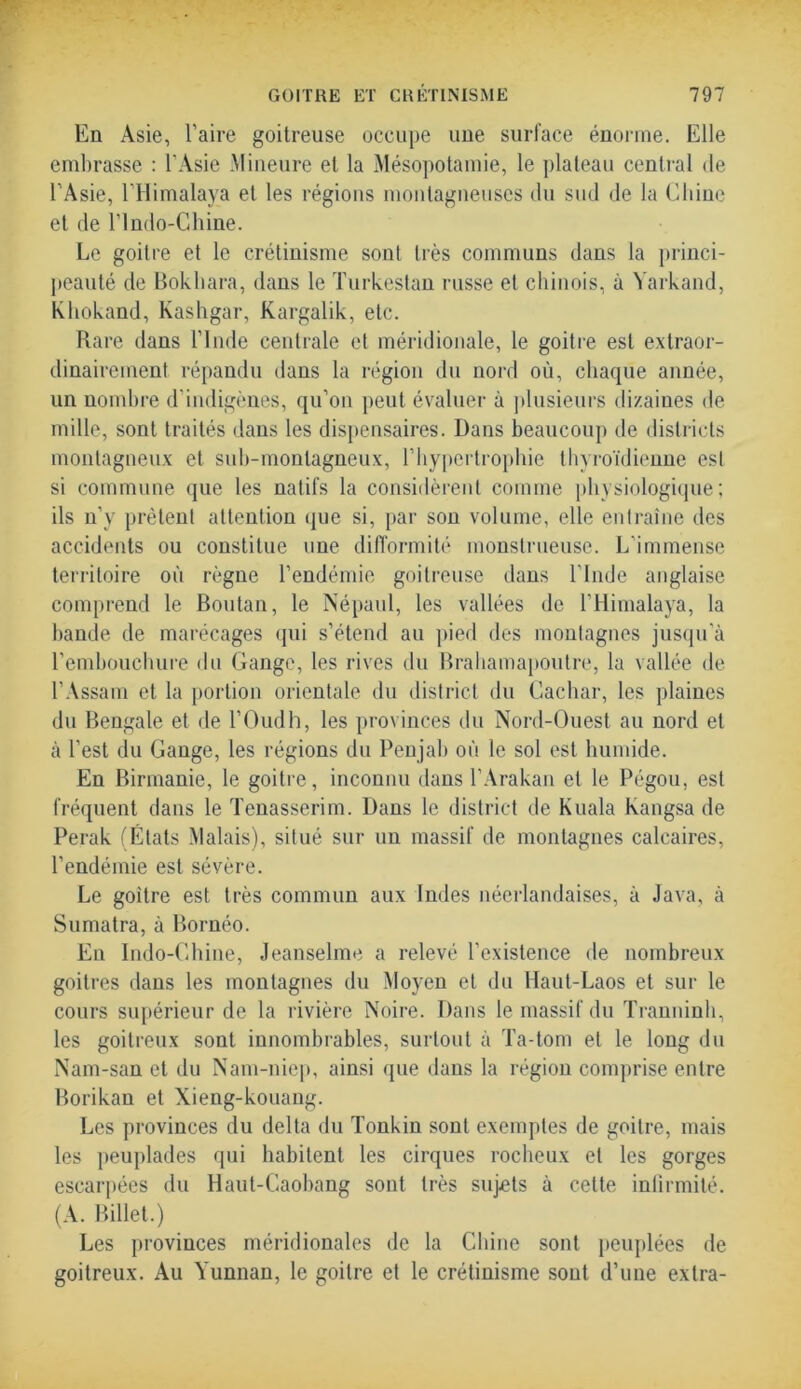 En Asie, l’aire goitreuse occupe uue surface énorme. Elle embrasse : l'Asie Mineure et la Mésopotamie, le plateau central de l’Asie, l’Himalaya et les régions montagneuses du sud de la Chine et de l’Indo-Chine. Le goitre et le crétinisme sont très communs dans la princi- peauté de Bokhara, dans le Turkestan russe et chinois, à Yarkand, Khokand, Kashgar, Kargalik, etc. Rare dans l’Inde centrale et méridionale, le goitre est extraor- dinairement répandu dans la région du nord où, chaque année, un nombre d’indigènes, qu’on peut évaluer à plusieurs dizaines de mille, sont traités dans les dispensaires. Dans beaucoup de districts montagneux et sub-montagneux, l’hypertrophie thyroïdienne est si commune que les natifs la considèrent comme physiologique; ils n’y prêtent attention que si, par son volume, elle entraîne des accidents ou constitue une difformité monstrueuse. L’immense territoire où règne l’endémie goitreuse dans l’Inde anglaise comprend le Boutan, le Népaul, les vallées de l’Himalaya, la bande de marécages qui s’étend au pied des montagnes jusqu’à l’embouchure du Gange, les rives du Brahamapoutre, la vallée de l’Assam et la portion orientale du district du Cachar, les plaines du Bengale et de l’Oudh, les provinces du Nord-Ouest au nord et à l’est du Gange, les régions du Penjab où le sol est humide. En Birmanie, le goitre, inconnu dans l’Arakan et le Pégou, est fréquent dans le Tenasserim. Dans le district de Kuala kangsa de Perak (États Malais), situé sur un massif de montagnes calcaires, l’endémie est sévère. Le goitre est très commun aux Indes néerlandaises, à Java, à Sumatra, à Bornéo. En Indo-Ghine, Jeanselme a relevé l’existence de nombreux goitres dans les montagnes du Moyen et du Haut-Laos et sur le cours supérieur de la rivière Noire. Dans le massif du Tranninh, les goitreux sont innombrables, surtout à Ta-tom et le long du Nam-san et du Nam-niep, ainsi que dans la région comprise entre Borikan et Xieng-kouang. Les provinces du delta du Tonkin sont exemples de goitre, mais les peuplades qui habitent les cirques rocheux et les gorges escarpées du Haut-Caobang sont très sujets à cette infirmité. (A. Billet.) Les provinces méridionales de la Chine sont peuplées de goitreux. Au Yunnan, le goitre et le crétinisme sont d’une extra-