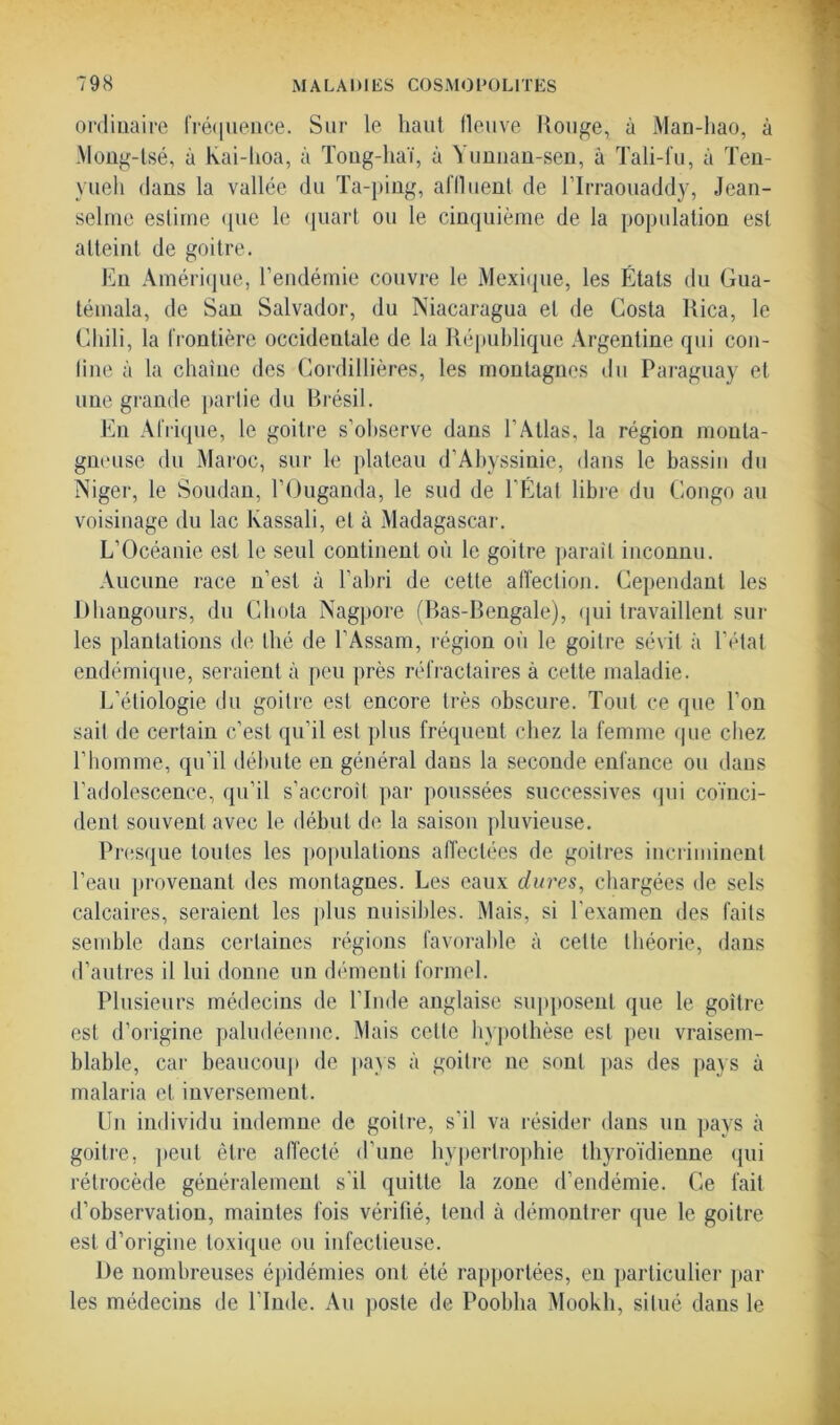 ordinaire fréquence. Sur le haut lleuve Rouge, à Man-hao, à Mong-tsé, à kai-hoa, à Toug-haï, à Yimiian-sen, à Tali-fu, à Ten- yueli dans la vallée du Ta-ping, affluent de l’Irraouaddy, Jean- selme estime que le quart ou le cinquième de la population est atteint de goitre. En Amérique, l’endémie couvre le Mexique, les États du Gua- témala, de San Salvador, du Niacaragua et de Costa Rica, le Chili, la frontière occidentale de la République Argentine qui con- fine à la chaîne des Cordillières, les montagnes du Paraguay et une grande partie du Brésil. En Afrique, le goitre s’observe dans l’Atlas, la région monta- gneuse du Maroc, sur le plateau d’Abyssinie, dans le bassin du Niger, le Soudan, l’Ouganda, le sud de l'État libre du Congo au voisinage du lac kassali, et à Madagascar. L’Océanie est le seul continent où le goitre parait inconnu. Aucune race n’est à l’abri de cette affection. Cependant les Dhangours, du Chuta Nagpore (Bas-Bengale), qui travaillent sur les plantations de thé de l’Assam, région où le goitre sévit à l’état endémique, seraient à peu près réfractaires à cette maladie. L’étiologie du goitre est encore très obscure. Tout ce que l'on sait de certain c’est qu’il est plus fréquent chez la femme que chez l’homme, qu’il débute en général dans la seconde enfance ou dans l’adolescence, qu’il s'accroît par poussées successives qui coïnci- dent souvent avec le début de la saison pluvieuse. Presque toutes les populations affectées de goitres incriminent l’eau provenant des montagnes. Les eaux dures, chargées de sels calcaires, seraient les plus nuisibles. Mais, si l'examen des faits semble dans certaines régions favorable à cette théorie, dans d’autres il lui donne un démenti formel. Plusieurs médecins de l'Inde anglaise supposent que le goitre est d’origine paludéenne. Mais cette hypothèse est peu vraisem- blable, car beaucoup de pays à goitre ne sont pas des pays à malaria et inversement. Un individu indemne de goitre, s'il va résider dans un pays à goitre, peut être affecté d’une hypertrophie thyroïdienne qui rétrocède généralement s’il quitte la zone d’endémie. Ce fait d’observation, maintes fois vérifié, tend à démontrer que le goitre est d’origine toxique ou infectieuse. De nombreuses épidémies ont été rapportées, en particulier par les médecins de l’Inde. Au poste de Poobha Mookh, situé dans le