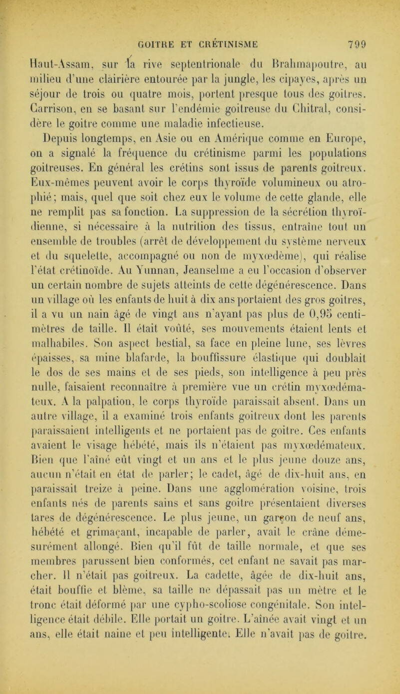 Haut-Assam, sur la rive septentrionale du Brahmapoutre, au milieu d’une clairière entourée par la jungle, les cipayes, après un séjour de trois ou quatre mois, portent presque tous des goitres. Garrison, en se basant sur l’endémie goitreuse du Ghitral, consi- dère le goitre comme une maladie infectieuse. Depuis longtemps, en Asie ou en Amérique comme en Europe, on a signalé la fréquence du crétinisme parmi les populations goitreuses. En général les crétins sont issus de parents goitreux. Eux-mêmes peuvent avoir le corps thyroïde volumineux ou atro- phié; mais, quel que soit chez eux le volume de cette glande, elle ne remplit pas sa fonction. La suppression de la sécrétion thyroï- dienne, si nécessaire à la nutrition des tissus, entraîne tout un ensemble de troubles (arrêt de développement du système nerveux et du squelette, accompagné ou non de myxœdème), qui réalise l’état crétinoïde. Au Yunnan, Jeanselme a eu l’occasion d’observer un certain nombre de sujets atteints de cette dégénérescence. Dans un village où les enfants de huit à dix ans portaient des gros goitres, il a vu un nain âgé de vingt ans n’ayant pas plus de 0,95 centi- mètres de taille. Il était voûté, ses mouvements étaient lents et malhabiles. Son aspect bestial, sa face en pleine lune, ses lèvres épaisses, sa mine blafarde, la bouffissure élastique qui doublait le dos de ses mains et de ses pieds, son intelligence à peu près nulle, faisaient reconnaître à première vue un crétin myxœdéma- teux. A la palpatiou, le corps thyroïde paraissait absent. Dans un autre village, il a examiné trois enfants goitreux dont les parents paraissaient intelligents et ne portaient pas de goitre. Ces enfants avaient le visage hébété, mais ils n’étaient pas myxœdémateux. Bien que l’aîné eût vingt et un ans cl le plus jeune douze ans, aucun n’était en état de parler; le cadet, âgé de dix-huit ans, en paraissait treize à peine. Dans une agglomération voisine, trois enfants nés de parents sains et sans goitre présentaient diverses lares de dégénérescence. Le plus jeune, un garçon de neuf ans, hébété et grimaçant, incapable de parler, avait le crâne déme- surément allongé. Bien qu’il fût de taille normale, et que ses membres parussent bien conformés, cet enfant ne savait pas mar- cher. 11 n’était pas goitreux. La cadette, âgée de dix-huit ans, était bouffie et blême, sa taille ne dépassait pas un mètre et le tronc était déformé par une cypho-scoliose congénitale. Son intel- ligence était débile. Elle portait un goitre. L’aînée avait vingt et un ans, elle était naine et peu intelligente, Elle n’avait pas de goitre.