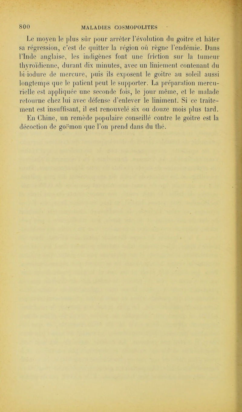 Le moyen le plus sur pour arrêter l’évolution du goitre et hâter sa régression, c’est de quitter la région où règne l’endémie. Dans l’Inde anglaise, les indigènes font une friction sur la tumeur thyroïdienne, durant dix minutes, avec un liniement contenant du hi iodure de mercure, puis ils exposent le goitre au soleil aussi longtemps que le patient peut le supporter. La préparation mercu- rielle est appliquée une seconde fois, le jour même, et le malade retourne chez lui avec défense d’enlever le Uniment. Si ce traite- ment est insuffisant, il est renouvelé six ou douze mois plus tard. En Chine, un remède populaire conseillé contre le goitre est la décoction de goémon que l’on prend dans du thé.