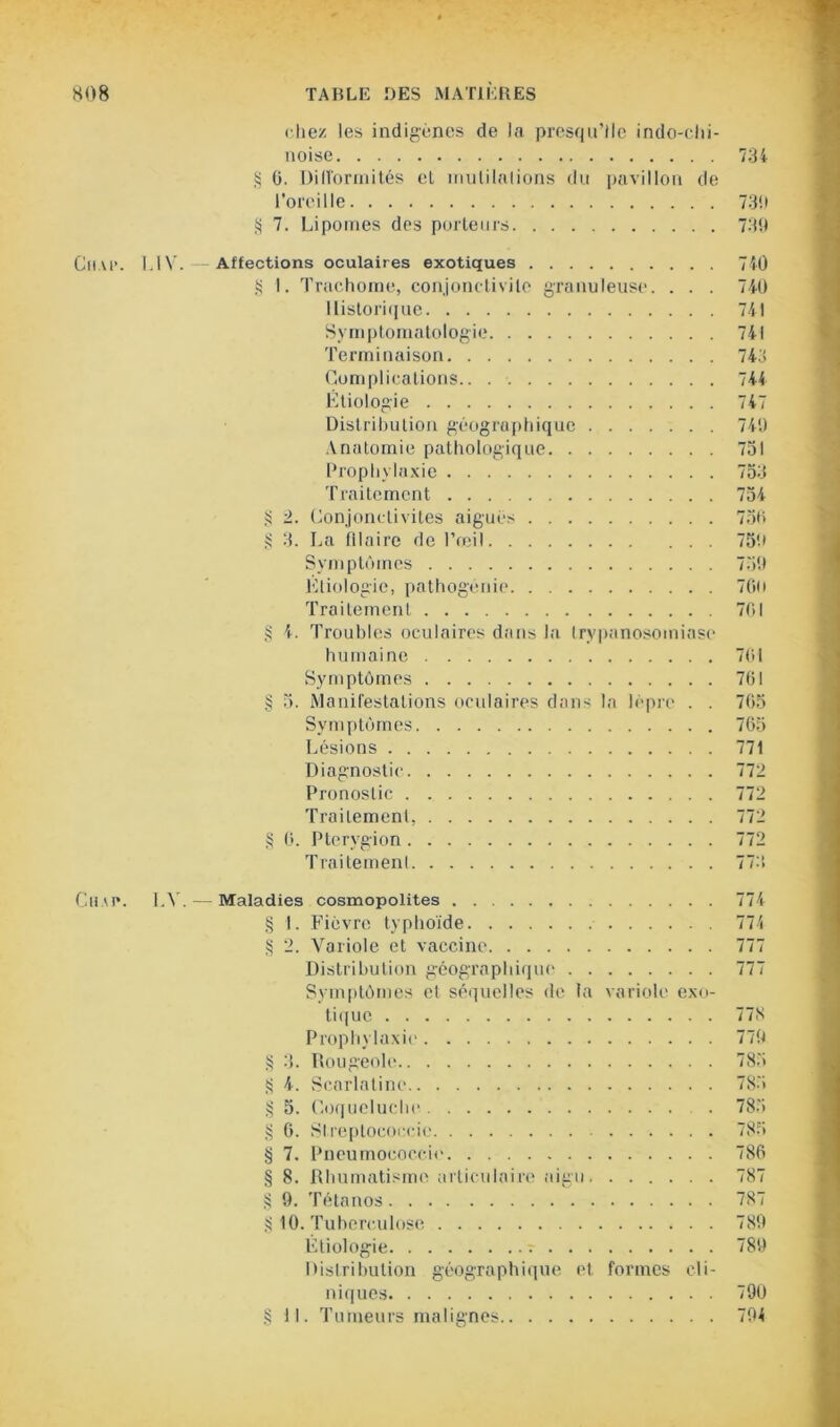 chez les indigènes de la presqu’île indo-chi- noise 734 § 0. Difformités et mutilations du pavillon de l'oreille 739 § 7. Lipomes des porteurs 739 Cuve. LIV. Affections oculaires exotiques 740 g I. Trachome, conjonctivite granuleuse. . . . 740 Historique 741 Symptomatologie 741 Terminaison 743 Complications 744 Etiologie 747 Distribution géographique 749 Anatomie pathologique 751 Prophylaxie 753 Traitement 754 § 2. Conjonctivites aiguës 750 g 3. La fllaire de l’œil 759 Symptômes 759 Etiologie, pathogénie 7Gu Traitement 701 § 4. Troubles oculaires dans la trypanosomiase humaine 701 Symptômes 701 § 5. Manifestations oculaires dans la lèpre . . 765 Symptômes 765 Lésions 771 Diagnostic 772 Pronostic 772 Traitement, 772 § 0. Ptervgion 772 Traitement 773 Cuve. LY. — Maladies cosmopolites 774 § 1. Fièvre typhoïde 774 § 2. Variole et vaccine 777 Distribution géographique 777 Symptômes et séquelles de la variole exo- tique 77S Prophylaxie 779 § 3. Rougeole 785 S 4. Scarlatine 785 $ 5. Coqueluche . 785 § 6. Streptocoecie 785 § 7. Pneumococcie 786 § 8. Rhumatisme articulaire aigu 787 § 9. Tétanos 787 § 10. Tuberculose 789 Étiologie 789 Distribution géographique et formes cli- niques 790 § 11. Tumeurs malignes 794