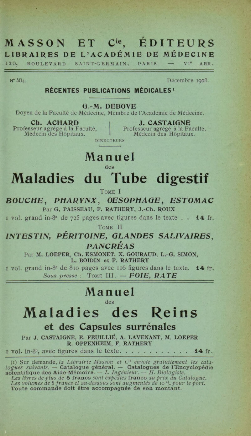 MASSON ET Cie, EDITEURS LIBRAIRES DE L’ACADÉMIE DE MÉDECINE 120, BOULEVARD SAINT-GERMAIN, PARIS — VIe ARR. N* 584. Décembre 1908. RÉCENTES PUBLICATIONS MÉDICALES1 * * * * G.-M. DEBOVE Doyen de la Faculté de Médecine, Membre de l’Académie de Médecine. Ch. ACHARD Professeur agrégé à la Faculté, Médecin des Hôpitaux. J. CASTAIGNE Professeur agrégé à la Faculté, Médecin des Hôpitaux. DIRECTEURS Manuel des Maladies du Tube digestif Tome I BOUCHE, PHARYNX, OESOPHAGE, ESTOMAC Par G. PAISSEAU, F. RATHERY, J.-Ch. ROUX i vol. grand in-8° de 725 pages avec figures dans le texte . . 14 fr. Tome II INTESTIN, PÉRITOINE, GLANDES SALIVAIRES, PANCRÉAS Par M. LOEPER. Ch. ESMONET, X. GOURAUD, L.-G. SIMON, L. BOIDIN et F. RATHERY i vol. grand in-8° de 810 pages avec 116 figures dans le texte. 14 fr. Sous presse : Tome III. — FOIE, RATE Manuel des Maladies des Reins et des Capsules surrénales Par J. CASTAIGNE. E. FEUILLIÉ, A. LAVENANT, M. LOEPER R. OPPENHEIM, F. RATHERY 1 vol. in-S, avec figures dans le texte 14 fr. (1) Sur demande, la Librairie Masson et O6 envoie gratuitement les cata- logues suivants. — Catalogue général. — Catalogues de l’Encyclopédie scientifique des Aide-Mémoire. — I. Ingénieur. — II. Biologiste. Les livres de plus de 5 francs sont expédiés franco au prix du Catalogue. Les volumes de 5 francs et au-dessous sont augmentés de 10 ”/. pour le port. Toute commande doit être accompagnée de son montant.