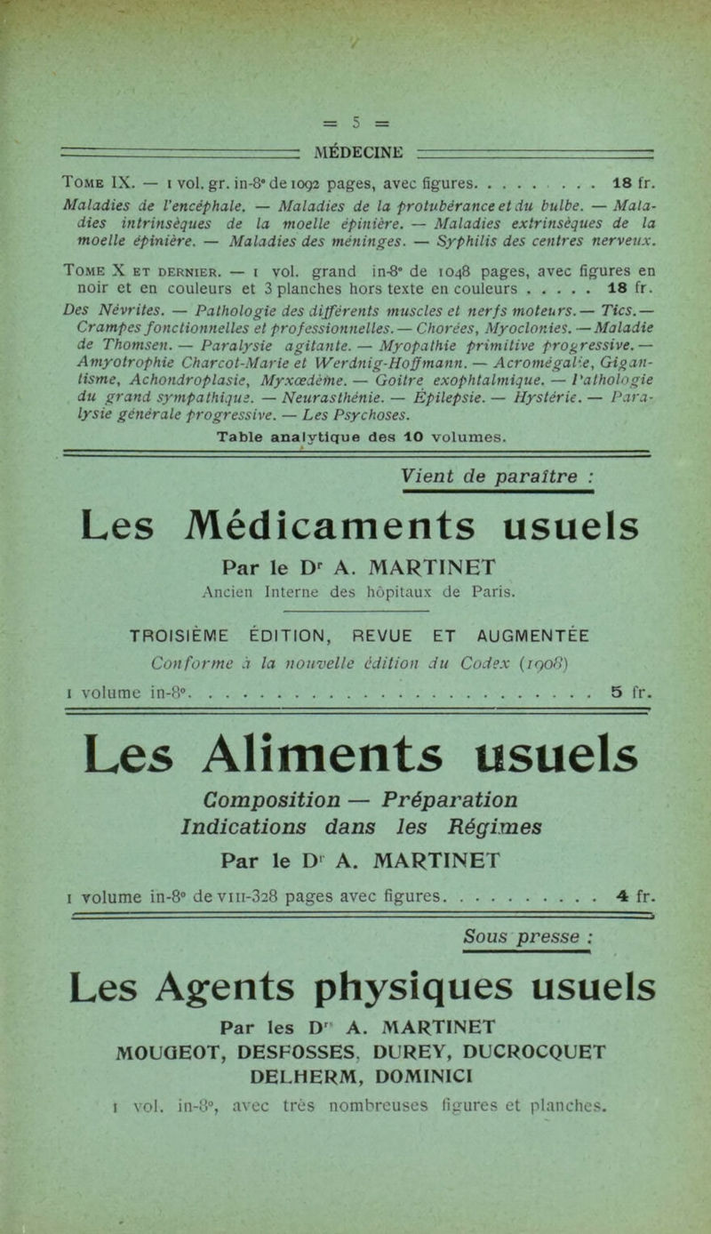 —- MÉDECINE —: Tome IX. — i vol. gr. in-8° de 1092 pages, avec figures ... 18 fr. Maladies de l’encéphale. — Maladies de la protubérance et du bulbe. —Mala- dies intrinsèques de la moelle épinière. — Maladies extrinsèques de la moelle épinière. — Maladies des méninges. — Syphilis des centres nerveux. Tome X et dernier. — 1 vol. grand in-8° de 1048 pages, avec figures en noir et en couleurs et 3 planches hors texte en couleurs 18 fr. Des Névrites. — Pathologie des différents muscles et nerf s moteurs.— Tics.— Crampes fonctionnelles et professionnelles.— Chorées, Myoclonies. —Maladie de Thomsen. — Paralysie agitante. — Myopathie primitive progressive.— Amyotrophie Charcot-Marie et Werdnig-Hoff mann. — Acromégalie, Gigan- tisme, Achondroplasie, Myxœdèine. — Goitre exophtalmique. — Pathologie du grand sympathique. — Neurasthénie. — Épilepsie. — Hystérie. — Para- lysie générale progressive. — Les Psychoses. Table analytique des 10 volumes. Vient de paraître : Les Médicaments usuels Par le Dr A. MARTINET Ancien Interne des hôpitaux de Paris. TROISIÈME ÉDITION, REVUE ET AUGMENTÉE Conforme d la nouvelle édition du Codex (/ço8) 1 volume in-8° 5 fr. Les Aliments usuels Composition — Préparation Indications dans les Régimes Par le D' A. MARTINET 1 volume in-8° devm-328 pages avec figures 4 fr. Sous presse ; Les Agents physiques usuels Par les D” A. MARTINET MOUQEOT, DESFOSSES, DUREY, DUCROCQUET DEL.HERM, DOMINICI 1 vol. in-8°, avec très nombreuses figures et planches.