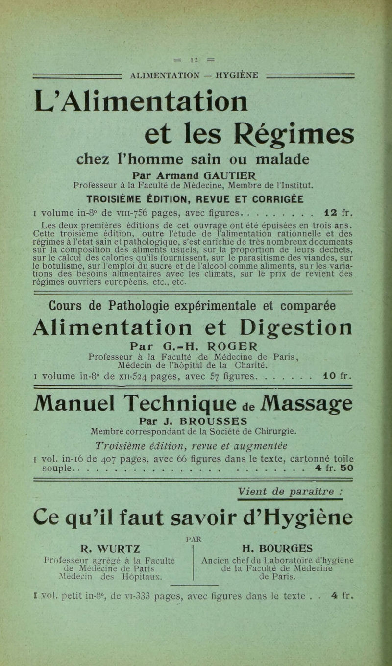 ALIMENTATION — HYGIÈNE r=rzr=zri==: L’Alimentation et les Régimes chez l’homme sain ou malade Par Armand GAUTIER Professeur à la Faculté de Médecine, Membre de l’Institut. TROISIÈME ÉDITION, REVUE ET CORRIGÉE i volume in-8° de viii-756 pages, avec figures 12 fr. Les deux premières éditions de cet ouvrage ont été épuisées en trois ans. Cette troisième édition, outre l’étude de l’alimentation rationnelle et des régimes à l’état sain et pathologique, s’est enrichie de très nombreux documents sur la composition des aliments usuels, sur la proportion de leurs déchets, sur le calcul des calories qu’ils fournissent, sur le parasitisme des viandes, sur le botulisme, sur l’emploi au sucre et de l’alcool comme aliments, sur les varia- tions des besoins alimentaires avec les climats, sur le prix de revient des régimes ouvriers européens, etc., etc. Cours de Pathologie expérimentale et comparée Alimentation et Digestion Par G.-H. ROGER Professeur à la Faculté de Médecine de Paris, Médecin de l’hôpital de la Charité. i volume in-8° de xii-524 pages, avec 57 figures 10 fr. Manuel Technique de Massage Par J. BROUSSES Membre correspondant de la Société de Chirurgie. Troisième édition, revue et augmentée 1 vol. in-16 de 407 pages, avec 66 figures dans le texte, cartonné toile souple 4 fr. 50 Vient de paraître : Ce qu’il faut savoir d’Hygiène R. WURTZ Professeur agrégé à la Faculté de Médecine de Paris Médecin des Hôpitaux. l’.\R H. BOURGES Ancien chef du Laboratoire d'hygiène de la Faculté de Médecine de Paris. I vol. petit in-8°, de vi-333 pages, avec figures dans le texte . . 4 fr.