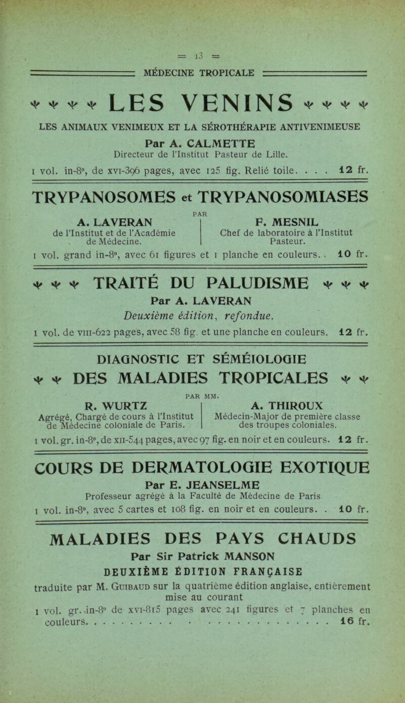MÉDECINE TROPICALE * * ^ * LES VENINS * ♦ ♦ ♦ LES ANIMAUX VENIMEUX ET LA SÉROTHÉRAPIE ANTIVENIMEUSE Par A. CALMETTE Directeur de l’Institut Pasteur de Lille. i vol. in-8°, de xvi-396 pages, avec ia5 fig. Relié toile. ... 12 fr. TRYPANOSOMES et TRYPANOSOMIASES A. LAVERAN de l’Institut et de l’Académie de Médecine. PAR P. MESNIL Chef de laboratoire à l’Institut Pasteur. 1 vol. grand in-8°, avec 61 figures et 1 planche en couleurs.. 10 fr. ♦ * * TRAITÉ DU PALUDISME * * * Par A. LAVERAN Deuxième édition, refondue. 1 vol. de vm-622 pages, avec 58 fig et une planche en couleurs. 12 fr. DIAGNOSTIC ET SÉMÉIOLOGIE ♦ -V DES MALADIES TROPICALES * * PAR MM. R. WURTZ Agrégé, Chargé de cours à l’Institut de Médecine coloniale de Paris. A. THIROUX Médecin-Major de première classe des troupes coloniales. 1 vol.gr. in-8°,de xn-544 pages, avec97 fig. en noir et en couleurs. 12 fr. COURS DE DERMATOLOGIE EXOTIQUE Par E. JEANSELME Professeur agrégé à la Faculté de Médecine de Paris 1 vol. in-8°, avec 5 cartes et 108 fig. en noir et en couleurs. . 10 fr. MALADIES DES PAYS CHAUDS Par Sir Patrick MANSON DEUXIÈME ÉDITION FRANÇAISE traduite par M. Guibaud sur la quatrième édition anglaise, entièrement mise au courant 1 vol. gr. .in-8° de xvi-8i5 pages avec 241 figures et 7 planches en couleurs 16 fr.
