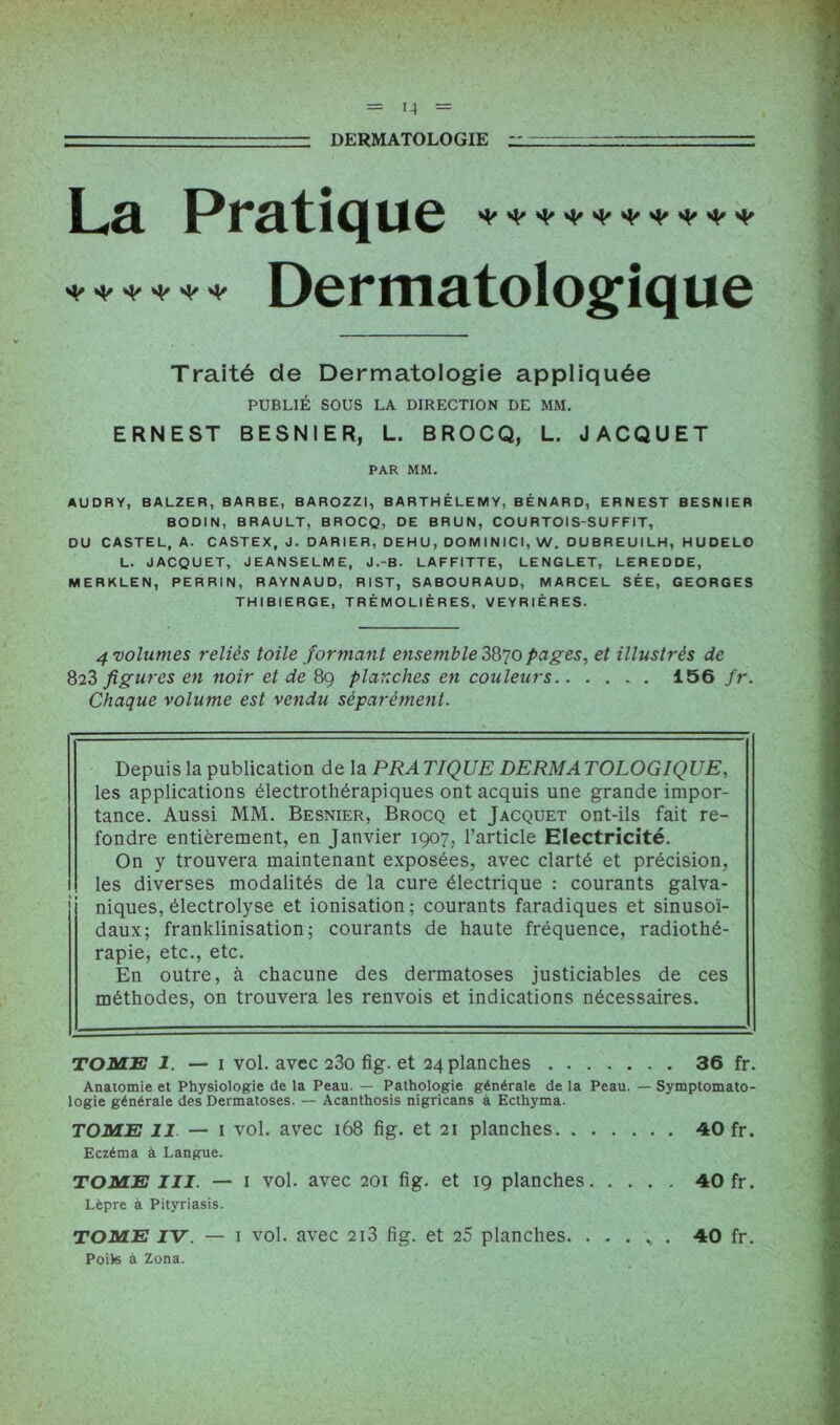 DERMATOLOGIE r ' 1~ La Pratique * **•<'*<' Dermatologique Traité de Dermatologie appliquée PUBLIÉ SOUS LA DIRECTION DE MM. ERNEST BESNIER, L. BROCQ, L. JACQUET PAR MM. AUDRY, BALZER, BARBE, BAROZZI, BARTHÉLEMY, BÉNARD, ERNEST BESNIER BODIN, BRAULT, BROCQ, DE BRUN, COU RTOI S-SU FFIT, DU CASTEL, A. CASTEX, J. DARIER, DEHU, DOMINICI, W. DUBREUILH, H U DE LO L. JACQUET, JEANSELME, J.-B. LAFFITTE, LENGLET, LEREDDE, MERKLEN, PERRIN, RAYNAUD, RIST, SABOURAUD, MARCEL SÉE, GEORGES THIBIERGE, TRÉMOLIÈRES, VEYRIÈRES. 4 volumes reliés toile formant ensemble 3870 pages, et illustrés de 823 figures en noir et de 89 planches en couleurs 156 fr. Chaque volume est vendu séparément. Depuis la publication de la PRATIQUE DERMATOLOGIQUE, les applications électrothérapiques ont acquis une grande impor- tance. Aussi MM. Besnier, Brocq et Jacquet ont-ils fait re- fondre entièrement, en Janvier 1907, l’article Electricité. On y trouvera maintenant exposées, avec clarté et précision, les diverses modalités de la cure électrique : courants galva- niques, électrolyse et ionisation; courants faradiques et sinusoï- daux; franklinisation; courants de haute fréquence, radiothé- rapie, etc., etc. En outre, à chacune des dermatoses justiciables de ces méthodes, on trouvera les renvois et indications nécessaires. TOME 1. — 1 vol. avec 23o fig. et 24 planches 36 fr. Anatomie et Physiologie de la Peau. — Pathologie générale de la Peau. — Symptomato- logie générale des Dermatoses. — Acanthosis nigricans à Ecthyma. TOME II — 1 vol. avec 168 fig. et 21 planches 40 fr. Eczéma à Langue. TOME III. — i vol. avec 201 fig. et 19 planches 40 fr. Lèpre à Pityriasis. TOME IV. — 1 vol. avec 213 fig. et 25 planches. . . . v . 40 fr. Poils à Zona.