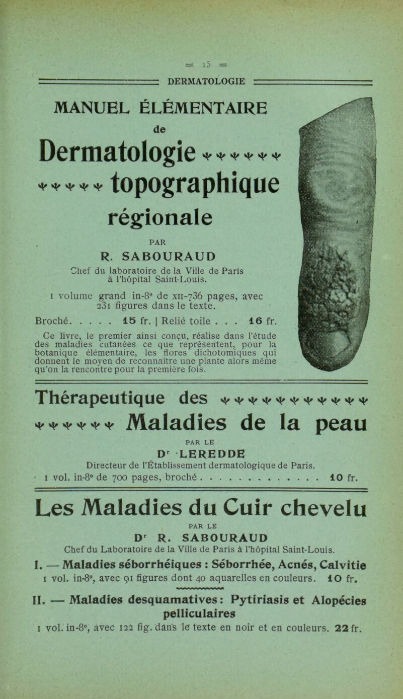 = ■■ DERMATOLOGIE =r= MANUEL ÉLÉMENTAIRE de Dermatologie****** ***** topographique régionale PAR R. SABOURAUD Chef du laboratoire de la Ville de Paris à l’hôpital Saint-Louis. i volume grand in-8° de xii-736 pages, avec 23i figures dans le texte. Broché 15 fr. | Relié toile ... 16 fr. Ce livre, le premier ainsi conçu, réalise dans l’étude des maladies cutanées ce que représentent, pour la botanique élémentaire, les flores dichotomiques qui donnent le moyen de reconnaître une plante alors même qu’on la rencontre pour la première fois. Thérapeutique des Mâlâdics de là peau PAR LE Dr LEREDDE Directeur de l’Établissement dermatologique de Paris. 1 vol. in-8° de 700 pages, broché 10 fr. Les Maladies du Cuir chevelu PAR LE Dr R. SABOURAUD Chef du Laboratoire de la Ville de Paris à l’hôpital Saint-Louis. I. — Maladies séborrhéiques : Séborrhée, Acnés, Calvitie 1 vol. in-8°, avec 91 figures dont 40 aquarelles en couleurs. ÎO fr. II. — Maladies desquamatives: Pytiriasis et Alopécies pelliculaires 1 vol. in-8°, avec 122 fig. dans le texte en noir et en couleurs. 22 fr.