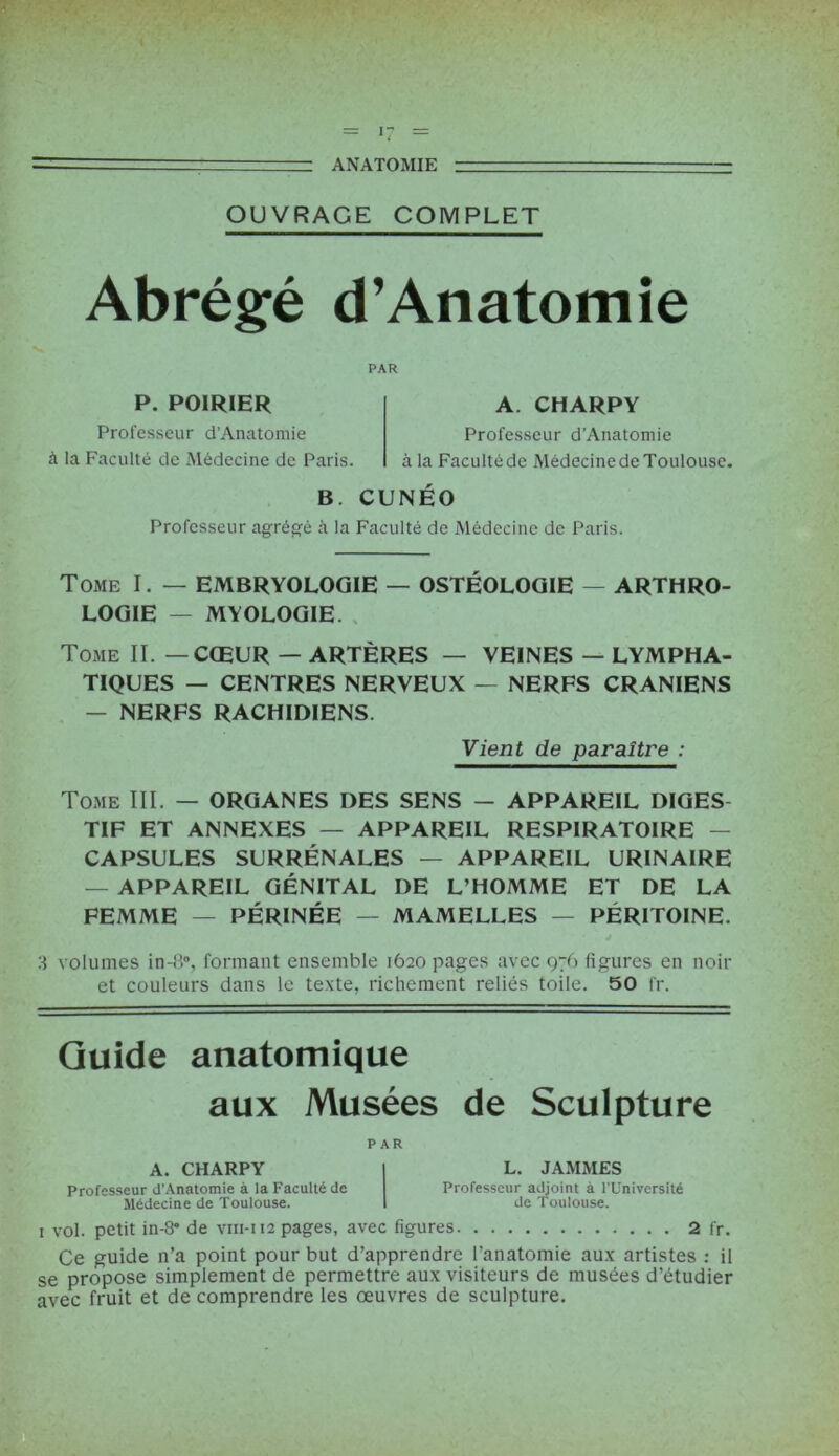 ■ ANATOMIE — ■ ' OUVRAGE COMPLET Abrégé d’Anatomie PAR P. POIRIER Professeur d’Anatomie à la Faculté de Médecine de Paris. A. CHARPY Professeur d’Anatomie à la Faculté de Médecine de Toulouse. B. CUNÉO Professeur agrégé à la Faculté de Médecine de Paris. Tome I. — EMBRYOLOGIE — OSTÉOLOGIE — ARTHRO- LOGIE — MYOLOGIE. Tome II. — CŒUR — ARTÈRES — VEINES — LYMPHA- TIQUES — CENTRES NERVEUX — NERFS CRANIENS — NERFS RACHIDIENS. Vient de paraître : Tome III. — ORGANES DES SENS — APPAREIL DIGES- TIF ET ANNEXES — APPAREIL RESPIRATOIRE — CAPSULES SURRÉNALES — APPAREIL URINAIRE — APPAREIL GÉNITAL DE L’HOMME ET DE LA FEMME — PÉRINÉE — MAMELLES — PÉRITOINE. 3 volumes in-8°, formant ensemble 1620 pages avec 976 figures en noir et couleurs dans le texte, richement reliés toile. 50 fr. Guide anatomique aux Musées de Sculpture A. CHARPY Professeur d’Anatomie à la Faculté de Médecine de Toulouse. PAR L. JAMMES Professeur adjoint à l’Université de Toulouse. 1 vol. petit in-8” de vin-112 pages, avec figures 2 fr. Ce guide n’a point pour but d’apprendre l'anatomie aux artistes : il se propose simplement de permettre aux visiteurs de musées d’étudier avec fruit et de comprendre les œuvres de sculpture.