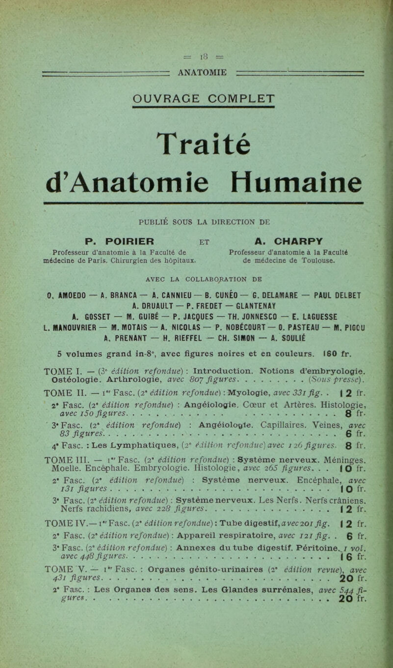 ■ ■■ —: ANATOMIE — OUVRAGE COMPLET Traité (fAnatomie Humaine PUBLIÉ SOUS LA DIRECTION DE P. POIRIER et A. CHARPY Professeur d’anatomie à la Faculté de Professeur d’anatomie à la Faculté médecine de Paris. Chirurgien des hôpitaux. de médecine de Toulouse. AVEC LA COLLABORATION DE 0. ANI0ED0 — A. BRANCA — A. CANNIEU — B. CUNÈO — G. DELAMARE — PAUL DELBET A. DRUAULT — P. FREOET — GLANTENAY A. GOSSET — NI. GUIBÉ — P. JACQUES — TH. J0NNESC0 — E. LAGUESSE L. MANOUVRIER — NI. NIOTAIS — A. NICOLAS — P. NOBÉCOURT — 0. PASTEAU — NI. PIGCU A. PRENANT — H. RIEFFEL — CH. SIMON — A. SOULIÉ 5 volumes grand in-8°, avec figures noires et en couleurs. 160 fr. TOME I. — (3° édition refondue) : Introduction. Notions d’embryologie. Ostéologie. Arthrologie, avec 807 figures (Sous presse). TOME II. — 1 Fasc. (2* édition refondue) : Myologie, avec 33i fig. . | 2 fr. 2* Fasc. (2* édition refondue) : Angéiologie. Cœur et Artères. Histologie, avec i5o figures 8 fr- 3* Fasc. (2* édition refondue) : Angéiologie. Capillaires. Veines, avec 83 figures 6 fr. 4* Fasc. : Les Lymphatiques, (2 édition refondue) avec 126 figures. 8 fr. TOME III. — 1 Fasc. (2* édition refondue) : Système nerveux. Méninges. Moelle. Encéphale. Embryologie. Histologie, avec 265 figures. . . | O fr. 2* Fasc. (2* édition refondue) : Système nerveux. Encéphale, avec i3i figures I O fr. 3* Fasc. (2* édition refondue) : Système nerveux. Les Nerfs. Nerfs crâniens. Nerfs rachidiens, avec 228 figures I 2 fr. TOME IV.— U'Fasc. (2* édition refondue) : Tube digestif,avecaoi fig. \ 2 fr. 2* Fasc. (2* édition refondue) : Appareil respiratoire, avec 121 fig. . 6 fr. 3* Fasc. (2* édition refondue) : Annexes du tube digestif. Péritoine.^/ vol. avec 448 figures I 6 fr. TOME V.— i*'Fasc. : Organes génito-urinaires (2* édition revue), avec 431 figures 20 fr. 2* Fasc. : Les Organes des sens. Les Glandes surrénales, avec 544 fi- gures 20 fr.