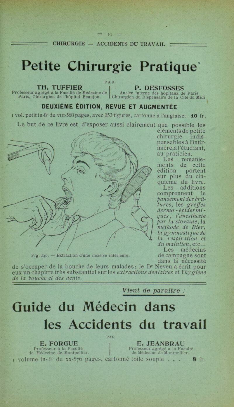 = CHIRURGIE — ACCIDENTS DU TRAVAIL Petite Chirurgie Pratique PAR TH. TUFFIER Professeur agrégé à la Faculté de Médecine de Paris, Chirurgien de l’hôpital Beaujon. P. DESFOSSES Ancien interne des hôpitaux de Paris Chirurgien du Dispensaire de la Cité du Midi DEUXIÈME ÉDITION, REVUE ET AUGMENTÉE i vol. petit in-8° de vm-568 pages, avec 353 figures, cartonné à l’anglaise. 10 fr. Le but de ce livre est d’exposer aussi clairement que possible les éléments de petite chirurgie indis- pensables à l’infir- mière,à l’étudiant, au praticien. Les remanie- ments de cette édition portent sur plus du cin- quième du livre. Les additions comprennent le pansement des brû- lures, les greffes dermo - épidermi - ques, l'anesthésie par la stovaïne, la méthode de Bier, la gymnastique de la respiration et du maintien, etc... Les médecins Fig. 34Ô. — Extraction d'une incisive inférieure. de Campagne sont dans la nécessité de s’occuper de la bouche de leurs malades; le Dr Neveu a écrit pour eux un chapitre très substantiel sur les extractions dentaires et l'hygiène de la bouche et des dents. Vient de paraître : Guide du Médecin dans les Accidents du travail 1 PAR E. FORGUE Professeur à la Faculté de Médecine de Montpellier. volume in-8° de xx-576 pages. E. JEANBRAU Professeur agrégé à la F'acuité de Médecine de Montpellier. cartonné toile souple ... 8 fr.