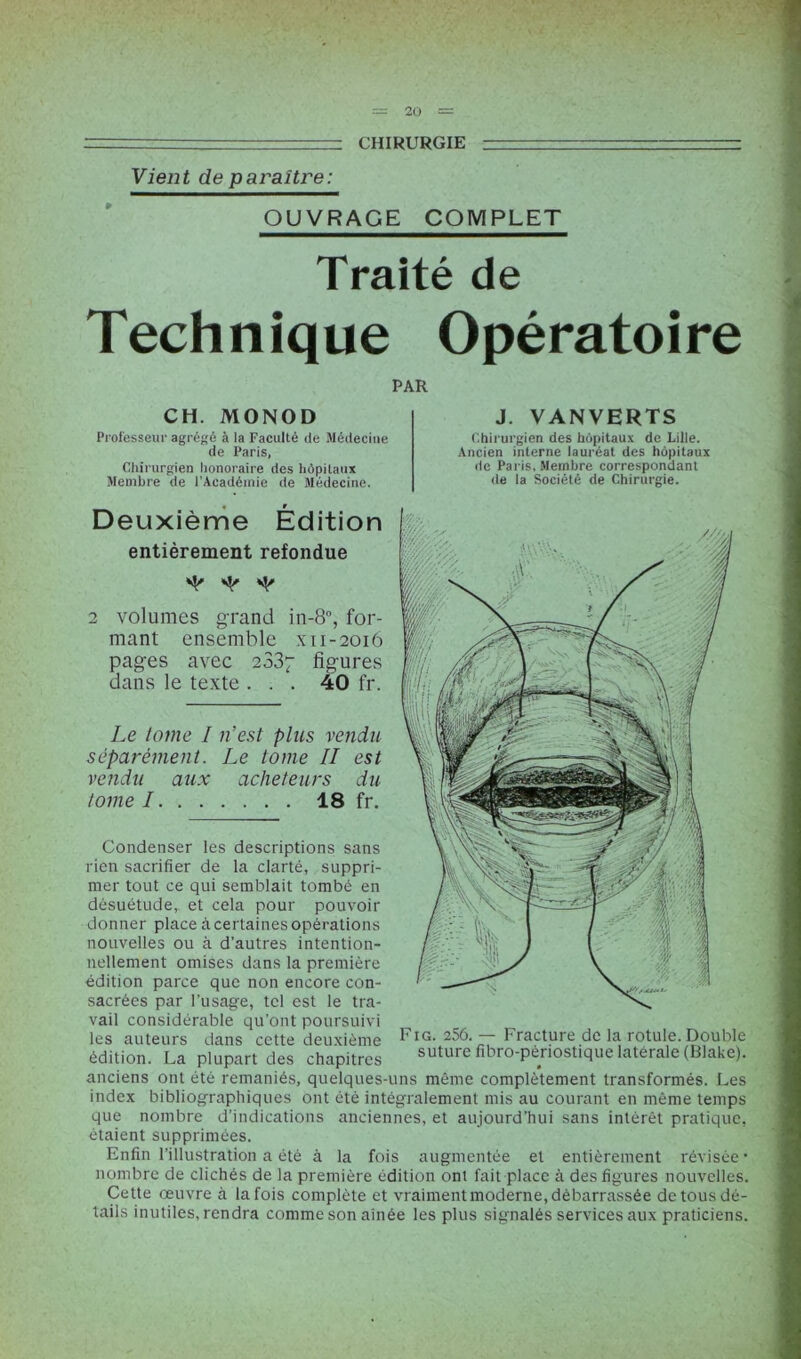 — ~ CHIRURGIE ■ - Vient de paraître: OUVRAGE COMPLET Traité de Technique Opératoire PAR CH. MONOD Professeur agrégé à la Faculté de Médecine de Paris, Chirurgien honoraire des hôpitaux Membre de l’Académie de Médecine. J. VANVERTS Chirurgien des hôpitaux de Lille. Ancien interne lauréat des hôpitaux de Paris, Membre correspondant de la Société de Chirurgie. Deuxième Édition entièrement refondue ^ ^ 2 volumes grand in-8°, for- mant ensemble x 11-2016 pages avec 2337 figures dans le texte ... 40 fr. Le tome I n’est plus vendu séparément. Le tome II est vendu aux acheteurs du tome 1 18 fr. Condenser les descriptions sans rien sacrifier de la clarté, suppri- mer tout ce qui semblait tombé en désuétude, et cela pour pouvoir donner place à certaines opérations nouvelles ou à d’autres intention- nellement omises dans la première édition parce que non encore con- sacrées par l’usage, tel est le tra- vail considérable qu’ont poursuivi les auteurs dans cette deuxième Fig. 256. — Fracture de la rotule. Double édition. La plupart des chapitres suturefibro-pènostiquelatérale (Blake). anciens ont été remaniés, quelques-uns même complètement transformés. Les index bibliographiques ont été intégralement mis au courant en même temps que nombre d’indications anciennes, et aujourd’hui sans intérêt pratique, étaient supprimées. Enfin l’illustration a été à la fois augmentée et entièrement révisée* nombre de clichés de la première édition ont fait place à des figures nouvelles. Cette œuvre à la fois complète et vraiment moderne, débarrassée de tous dé- tails inutiles, rendra comme son aînée les plus signalés services aux praticiens.