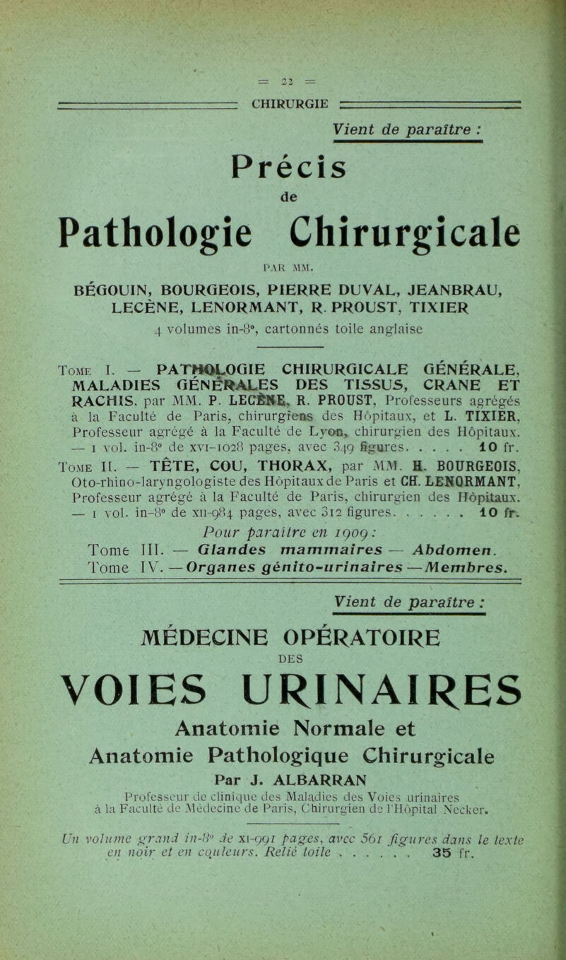— ■ ■■ CHIRURGIE r Vient de paraître : Précis de Pathologie Chirurgicale PAU MM. BÉGOUIN, BOURGEOIS, PIERRE DUVAL, JEANBRAU, LECÈNE, LENORMANT, R PROUST, TIXIER 4 volumes in-8°, cartonnés toile anglaise Tome I. - PATHOLOGIE CHIRURGICALE GÉNÉRALE, MALADIES GÉNÉRALES DES TISSUS, CRANE ET RACHIS, par MM. P. LECÈNE, R. PROUST. Professeurs agrégés à la Faculté de Paris, chirurgiens des Hôpitaux, et L. TIXIER, Professeur agrégé à la Faculté de Lyon, chirurgien des Hôpitaux. — i vol. in-8° de xvi-1028 pages, avec 349 figures 10 fr. Tome IL — TÊTE, COU, THORAX, par MM. H. BOURGEOIS, Oto-rhino-laryngologiste des Hôpitaux de Paris et CH. LENORMANT, Professeur agrégé à la Faculté de Paris, chirurgien des Hôpitaux. — 1 vol. in-8° de xn-984 pages, avec 012 figures 10 fr. Pour paraître en igoç: Tome III. — Glandes mammaires — Abdomen. Tome IY\ —Organes génito-urinaires—Membres. Vient de paraître : MÉDECINE OPÉRATOIRE DES VOIES URINAIRES Anatomie Normale et Anatomie Pathologique Chirurgicale Par J. ALBARRAN Professeur de clinique des Maladies des Voies urinaires à la Faculté de Médecine de Paris, Chirurgien de l'Hôpital Nefcker. Un volume grand in-!!° de xrggi pages, avec 561 figures dans le texte en noir et en couleurs. Relié toile . . . . . . 35 fr.