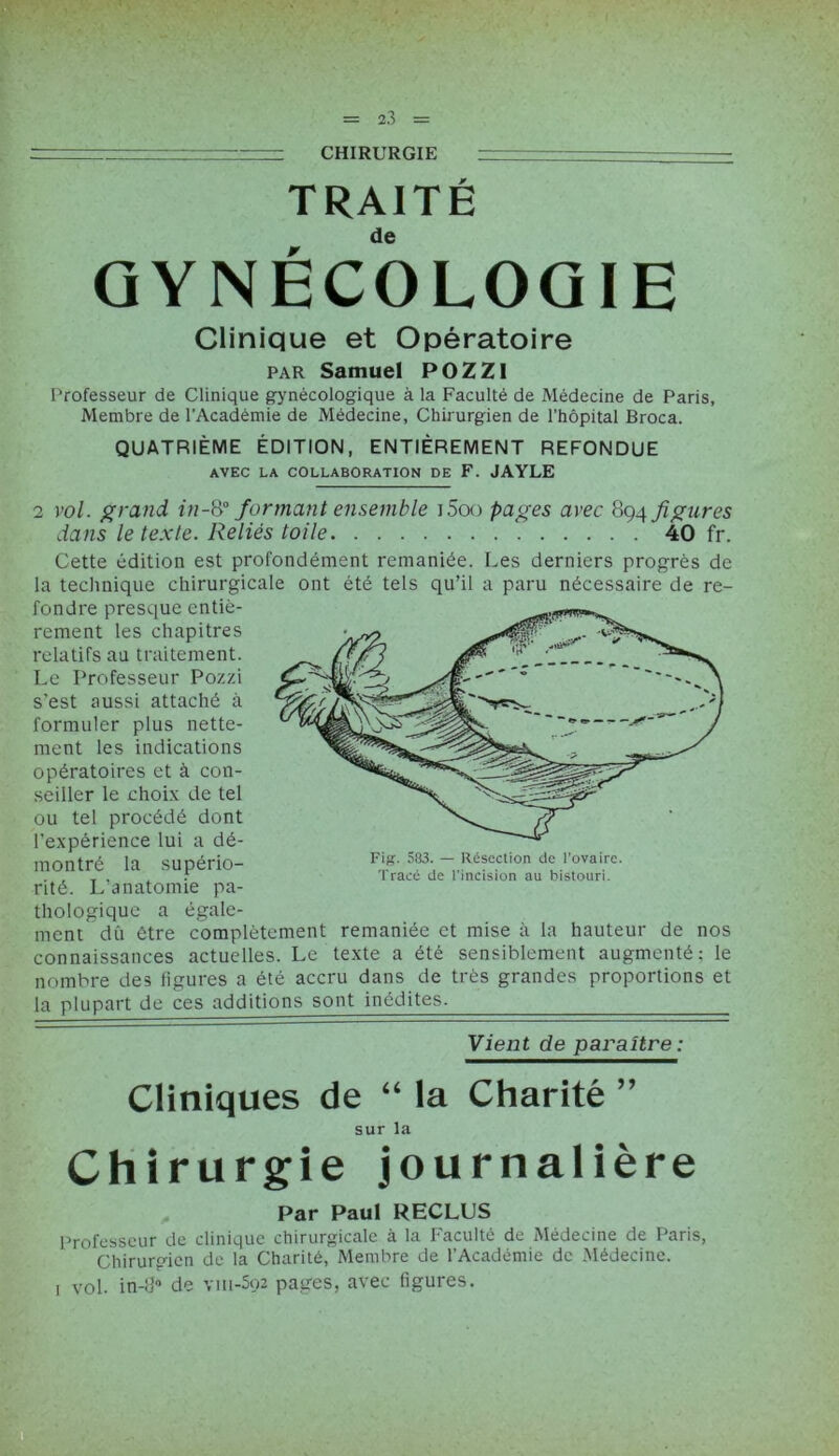 —■ ■ ' CHIRURGIE TRAITÉ GYNÉCOLOGIE Clinique et Opératoire par Samuel POZZ1 Professeur de Clinique gynécologique à la Faculté de Médecine de Paris, Membre de l’Académie de Médecine, Chirurgien de l’hôpital Broca. QUATRIÈME ÉDITION, ENTIÈREMENT REFONDUE AVEC LA COLLABORATION DE F. JAYLE 2 vol. grand in-& formant ensemble i5oo pages avec 894 figures dans le texte. Reliés toile 40 fr. Cette édition est profondément remaniée. Les derniers progrès de la technique chirurgicale ont été tels qu’il a paru nécessaire de re- fondre presque entiè- rement les chapitres relatifs au traitement. Le Professeur Pozzi s'est aussi attaché à formuler plus nette- ment les indications opératoires et à con- seiller le choix de tel ou tel procédé dont l’expérience lui a dé- montré la supério- rité. L’anatomie pa- thologique a égale- ment dû être complètement remaniée et mise à la hauteur de nos connaissances actuelles. Le texte a été sensiblement augmenté: le nombre des figures a été accru dans de très grandes proportions et la plupart de ces additions sont inédites. Vient de paraître: Cliniques de “ la Charité ” sur la Chirurgie journalière Par Paul RECLUS Professeur de clinique chirurgicale à la Faculté de Médecine de Paris, Chirurgien de la Charité, Membre de l’Académie de Médecine. 1 vol. in-fP de viii-5o2 pages, avec figures.