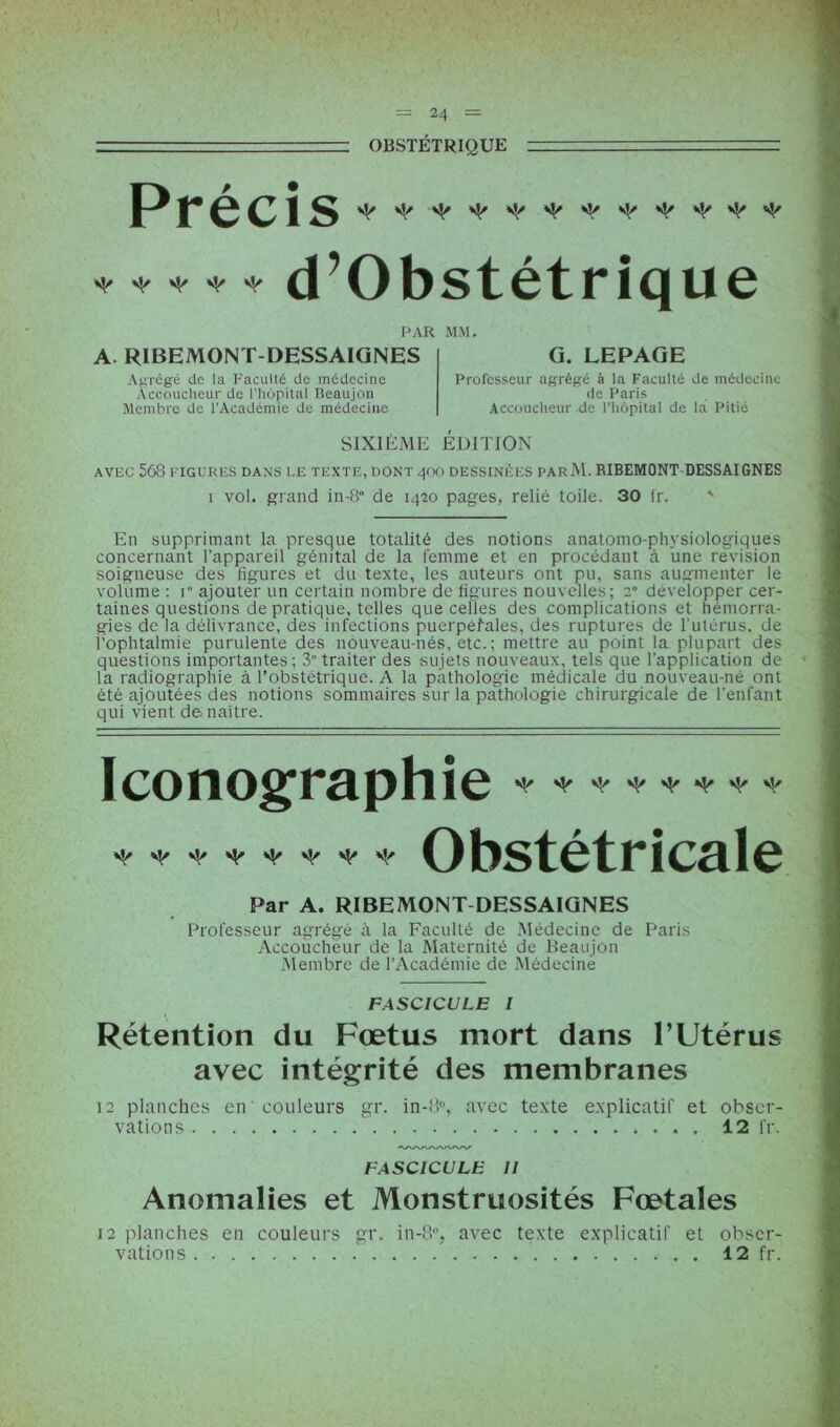 OBSTÉTRIQUE Précis ♦ ♦ * ♦ * d’Obstétrique PAR MM. A. RIBEMONT-DESSAIGNES Agrégé de la Faculté de médecine Accoucheur de l'hôpital Beaujon Membre de l’Académie de médecine G. LEPAGE Professeur agrégé à la Faculté de médecine de Paris Accoucheur de l’hôpital de la Pitié SIXIÈME ÉDITION AVEC 568 FIGURES DANS LE TEXTE, DONT 4OO DESSINÉES PArM. RIBEMONT DESSAIGNES i vol. grand in-8° de 1420 pages, relié toile. 30 Ir. ' En supprimant la presque totalité des notions anatomo-physiologiques concernant l’appareil génital de la femme et en procédant à une révision soigneuse des ligures et du texte, les auteurs ont pu, sans augmenter le volume : 1 ajouter un certain nombre de figures nouvelles; 2° développer cer- taines questions de pratique, telles que celles des complications et hémorra- gies de la délivrance, des infections puerpéfales, des ruptures de l’utérus, de l’ophtalmie purulente des nouveau-nés, etc. ; mettre au point la plupart des questions importantes; 3” traiter des sujets nouveaux, tels que l’application de la radiographie à l’obstétrique. A la pathologie médicale du nouveau-né ont été ajoutées des notions sommaires sur la pathologie chirurgicale de l’enfant qui vient de naître. Iconographie * * * * * * * * + Obstétricale Par A. RIBEMONT DESSAIGNES Professeur agrégé à la Faculté de Médecine de Paris Accoucheur de la Maternité de Beaujon Membre de l’Académie de Médecine FASCICULE I Rétention du Fœtus mort dans l’Utérus avec intégrité des membranes 12 planches en couleurs gr. in-!!0, avec texte explicatif et obser- vations 12 fr. (WWWV/W FASCICULE 11 Anomalies et Monstruosités Fœtales 12 planches en couleurs gr. in-8°, avec texte explicatif et obser- vations 12 fr.