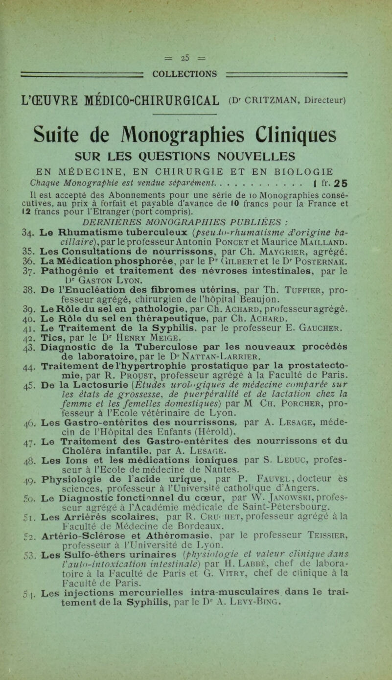 — COLLECTIONS L’ŒUVRE MÉDICO-CHIRURGICAL (D' CRITZMAN, Directeur) Suite de Monographies Cliniques SUR LES QUESTIONS NOUVELLES EN MÉDECINE, EN CHIRURGIE ET EN BIOLOGIE Chaque Monographie est vendue séparément I fr. 25 Il est accepté des Abonnements pour une série de 10 Monographies consé- cutives, au prix à forfait et payable d’avance de 10 francs pour la France et • 2 francs pour l’Etranger (port compris). DERNIÈRES MONOGRAPHIES PUBLIÉES : 34. Le Rhumatisme tuberculeux {pseudo-rhumatisme d'origine ba- cillaire),par le professeur Antonin Poncet et Maurice Mailland. 35. Les Consultations de nourrissons, par Ch. Maygrier, agrégé. 36. La Médication phosphorée, par le Pr Gilbert et le Dr Posternak. 37. Pathogénie et traitement des névroses intestinales, par le Ur Gaston Lyon. 38. De l’Enucléation des fibromes utérins, par Th. Tuffier, pro- fesseur agrégé, chirurgien de l’hôpital Beaujon. 39. Le Rôle du sel en pathologie, par Ch. Achard, professeur agrégé. 40. Le Rôle du sel en thérapeutique, par Ch. Achard. 41. Le Traitement de la Syphilis, par le professeur E. Gaucher. 42. Tics, par le Dr Henry Meige. 43. Diagnostic de la Tuberculose par les nouveaux procédés de laboratoire, par le D'Nattan-Larrier. 44. Traitement de l’hypertrophie prostatique par la prostatecto- mie, par R. Proust, professeur agrégé à la Faculté de Paris. 45. De la Lactosurie (Études urologiques de médecine comparée sur les états de grossesse, de puerpéralité et de lactation chez la femme et les femelles domestiques) par M Ch. Porcher, pro- fesseur à l’Ecole vétérinaire de Lyon. 46. Les Gastro-entérites des nourrissons, par A. Lesage, méde- cin de l’Hôpital des Enfants (Hérold). 47. Le Traitement des Gastro-entérites des nourrissons et du Choléra infantile, par A. Lesage. 48. Les Ions et les médications ioniques par S. Leduc, profes- seur à l’Ecole de médecine de Nantes. 49. Physiologie de l’acide urique, par P. Fauvel, docteur ès sciences, professeur à l’Université cathobque d’Angers. 50. Le Diagnostic fonctionnel du cœur, par W. Janowski, profes- seur agrégé à l’Académie médicale de Saint-Pétersbourg. 51. Les Arriérés scolaires, par R. CRU' het, professeur agrégé à la Faculté de Médecine de Bordeaux. 52. Artério-Sclérose et Athéromasie, par le professeur Teissier, professeur à l’Université de Lyon. 53. Les Sulfo éthers urinaires (physiologie et valeur clinique dans l'auto-intoxication intestinale) par H. Labbé, chef de labora- toire à la Faculté de Paris et G. Vitry, chef de clinique à la Faculté de Paris. 5 |. Les injections mercurielles intra musculaires dans le trai- tement de la Syphilis, par le Dr A. Levy'-Bing.