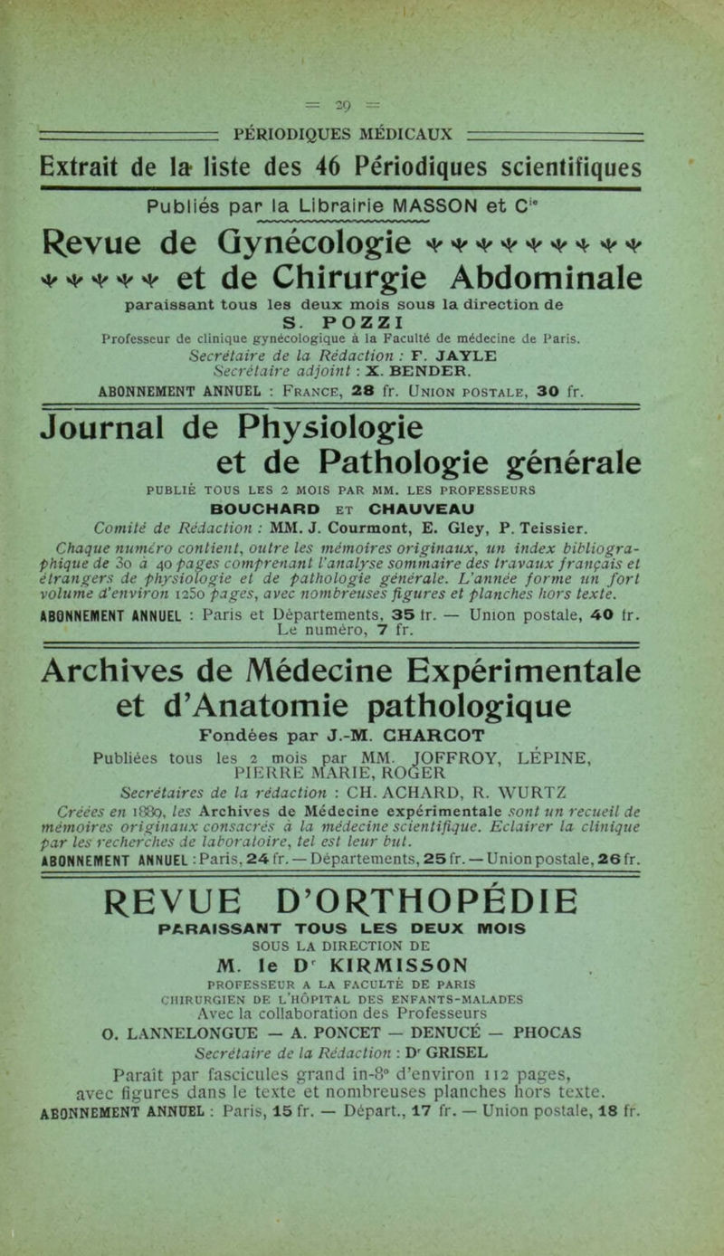 — - PÉRIODIQUES MÉDICAUX - ■ Extrait de la liste des 46 Périodiques scientifiques Publiés par la Librairie MASSON et C1” Revue de Gynécologie ^ ^ vt/ ^ vf/ ^ ***** et de Chirurgie Abdominale paraissant tous les deux mois sous la direction de S. POZZI Professeur de clinique gynécologique à la Faculté de médecine de Paris. Secrétaire de la Rédaction : F. JAYLE Secrétaire adjoint : X. BENDER. ABONNEMENT ANNUEL : France, 28 fr. Union postale, 30 fr. Journal de Physiologie et de Pathologie générale PUBLIÉ TOUS LES 2 MOIS PAR MM. LES PROFESSEURS BOUCHARD et CHAUVEAU Comité de Rédaction : MM. J. Courmont, E. Gley, P. Teissier. Chaque numéro contient, outre les mémoires originaux, un index bibliogra- phique de 3o à 40 pages comprenant l’analyse sommaire des travaux français et étrangers de physiologie et de pathologie générale. L’année forme un fort volume d'environ i25o pages, avec nombreuses figures et planches hors texte. ABONNEMENT ANNUEL : Paris et Départements, 35 Ir. — Union postale, 40 tr. Le numéro, 7 fr. Archives de Médecine Expérimentale et d’Anatomie pathologique Fondées par J.-M. CHARCOT Publiées tous les 2 mois par MM. JOFFROY, LÉPINE, PIERRE MARIE, ROGER Secrétaires de la rédaction : CH. ACHARD, R. WURTZ Créées en 1889, les Archives de Médecine expérimentale sont un recueil de mémoires originaux consacrés à la médecine scientifique. Eclairer la clinique par les recherches de laboratoire, tel est leur but. ABONNEMENT ANNUEL : Paris. 24 fr. — Départements, 25 fr. — Union postale. 26 fr. REVUE D’ORTHOPÉDIE PARAISSANT TOUS LES DEUX MOIS SOUS LA DIRECTION DE M. le D KIRMISSON PROFESSEUR A LA FACULTÉ DE PARIS CHIRURGIEN DE L’HÔPITAL DES ENFANTS-MALADES Avec la collaboration des Professeurs O. LANNELONGUE — A. PONCET — DENUCÉ — PHOCAS Secrétaire de la Rédaction : D' GRISEL Paraît par fascicules grand in-8° d’environ 112 pages, avec figures dans le texte'et nombreuses planches hors texte. ABONNEMENT ANNUEL : Paris, 15 fr. — Départ., 17 fr. — Union postale, 18 fr.