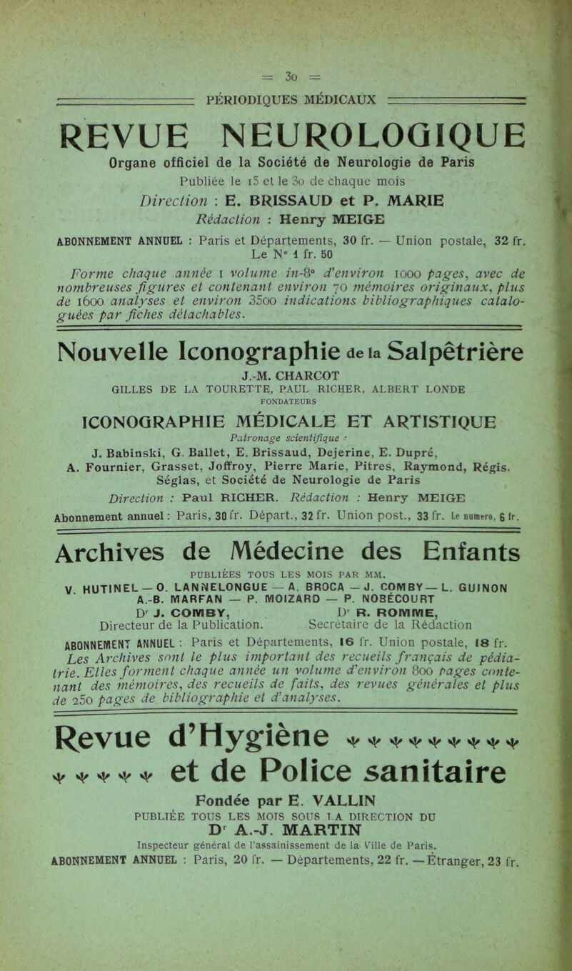 PÉRIODIQUES MÉDICAUX - REVUE NEUROLOGIQUE Organe officiel de la Société de Neurologie de Paris Publiée le i5 et le 3o de chaque mois Direction : E. BRISSAUD et P. MARIE Rédaction : Henry MEIGE ABONNEMENT ANNUEL : Paris et Départements, 30 fr. — Union postale, 32 fr. Le N i fr. 50 Forme chaque année i volume in-8° d'environ iooo pages, avec de nombreuses figures et contenant environ 70 mémoires originaux, plus de 1600 analyses et environ 35oo indications bibliographiques catalo- guées par fiches détachables. Nouvelle Iconographie deia Salpêtrière J.-M. CHARCOT GILLES DE LA TOURETTE, PAUL RICHER, ALBERT LONDE FONDATEURS ICONOGRAPHIE MÉDICALE ET ARTISTIQUE Patronage scientifique ■ J. Babinski, G. Ballet, E. Brissaud, Dejerine, E. Dupré, A. Fournier, Grasset, Joffroy, Pierre Marie, Pitres, Raymond, Régis, Séglas, et Société de Neurologie de Paris Direction : Paul RICHER. Rédaction : Henry MEIGE Abonnement annuel : Paris, 30 fr. Départ., 32 fr. Union post., 33 fr. le numéro, s ir. Archives de Médecine des Enfants PUBLIÉES TOUS LES MOIS PAR MM. V HUT1NEL — O. LANNELONGUE — A BROCA — J. COMBY— L. GU IN ON A.-B. MARFAN — P. IVIOIZARD — P. NOBÉCOURT Dr J- COIVIBY, D' R. ROMIV1E. Directeur de la Publication. Secrétaire de la Rédaction ABONNEMENT ANNUEL : Paris et Départements, 16 fr. Union postale, 18 fr. Les Archives sont le plus important des recueils français de pédia- trie. Elles forment chaque année un volume d'environ 800 pages conte- nant des mémoires, des recueils de faits, des revues générales et plus de 25o pages de bibliographie et d'analyses. [^0VU0 d Hygiene * * * * * et de Police sanitaire Fondée par E. VALLIN PUBLIÉE TOUS LES MOIS SOUS LA DIRECTION DU Dr A.-J. MARTIN Inspecteur général de l’assainissement de la Ville de Paris. ABONNEMENT ANNUEL : Paris, 20 fr. — Départements, 22 fr. — Étranger, 23 l r.