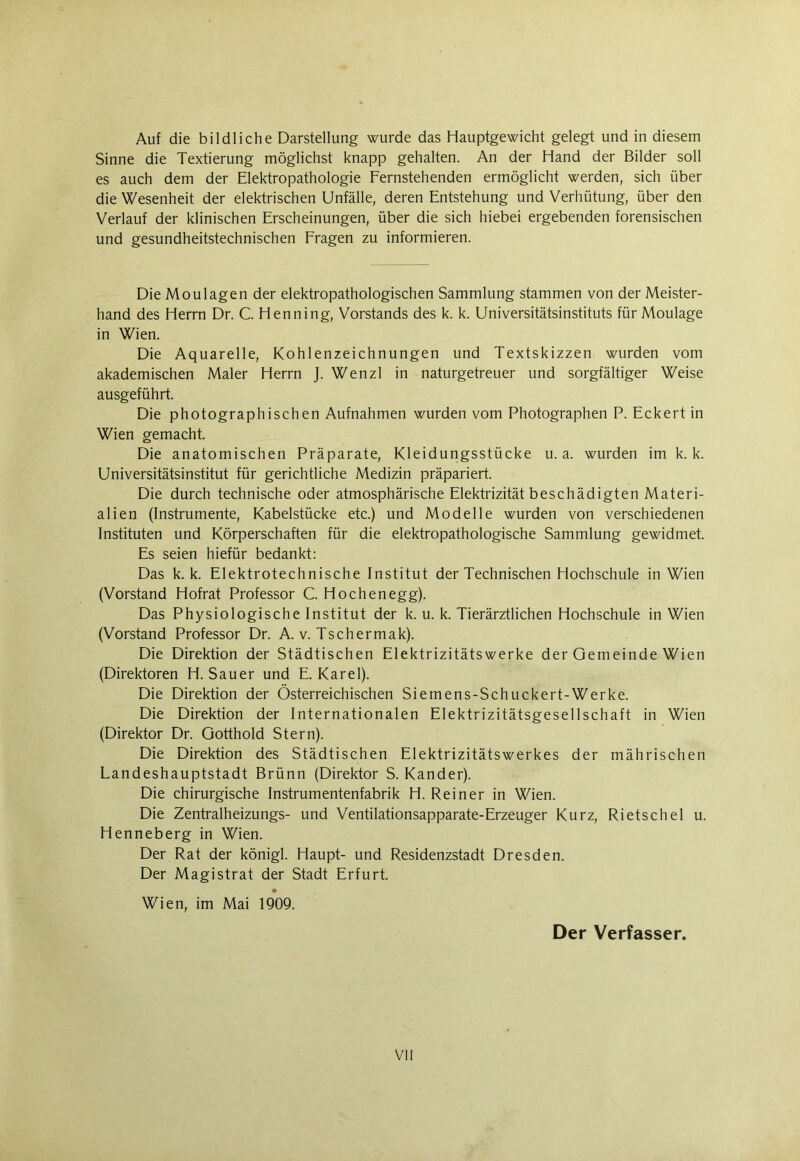 Auf die bildliche Darstellung wurde das Hauptgewicht gelegt und in diesem Sinne die Textierung möglichst knapp gehalten. An der Hand der Bilder soll es auch dem der Elektropathologie Fernstehenden ermöglicht werden, sich über die Wesenheit der elektrischen Unfälle, deren Entstehung und Verhütung, über den Verlauf der klinischen Erscheinungen, über die sich hiebei ergebenden forensischen und gesundheitstechnischen Fragen zu informieren. Die Moulagen der elektropathologischen Sammlung stammen von der Meister- hand des Herrn Dr. C. Henning, Vorstands des k. k. Universitätsinstituts für Moulage in Wien. Die Aquarelle, Kohlenzeichnungen und Textskizzen wurden vom akademischen Maler Herrn J. Wenzl in naturgetreuer und sorgfältiger Weise ausgeführt. Die photographischen Aufnahmen wurden vom Photographen P. Eckert in Wien gemacht. Die anatomischen Präparate, Kleidungsstücke u. a. wurden im k. k. Universitätsinstitut für gerichtliche Medizin präpariert. Die durch technische oder atmosphärische Elektrizität beschädigten Materi- alien (Instrumente, Kabelstücke etc.) und Modelle wurden von verschiedenen Instituten und Körperschaften für die elektropathologische Sammlung gewidmet. Es seien hiefür bedankt: Das k. k. Elektrotechnische Institut der Technischen Hochschule in Wien (Vorstand Hofrat Professor C. Höchen egg). Das Physiologische Institut der k. u. k. Tierärztlichen Hochschule in Wien (Vorstand Professor Dr. A. v. Tschermak). Die Direktion der Städtischen Elektrizitätswerke der Gemeinde Wien (Direktoren H. Sauer und E. Karel). Die Direktion der Österreichischen Siemens-Schuckert-Werke. Die Direktion der Internationalen Elektrizitätsgesellschaft in Wien (Direktor Dr. Gotthold Stern). Die Direktion des Städtischen Elektrizitätswerkes der mährischen Landeshauptstadt Brünn (Direktor S. Kander). Die chirurgische Instrumentenfabrik H. Reiner in Wien. Die Zentralheizungs- und Ventilationsapparate-Erzeuger Kurz, Rietschel u. Henneberg in Wien. Der Rat der königl. Haupt- und Residenzstadt Dresden. Der Magistrat der Stadt Erfurt. Wien, im Mai 1909. Der Verfasser.