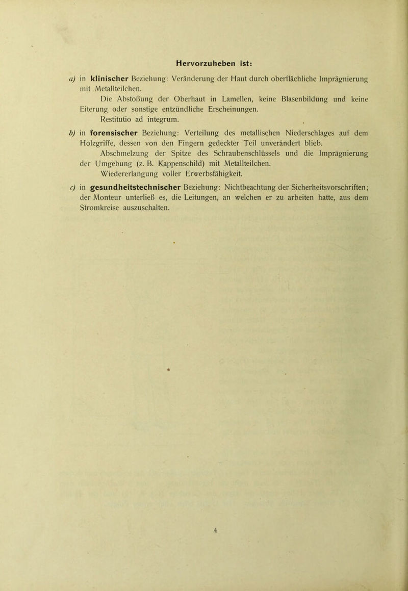 Hervorzuheben ist: a) in klinischer Beziehung: Veränderung der Haut durch oberflächliche Imprägnierung mit Metallteilchen. Die Abstoßung der Oberhaut in Lamellen, keine Blasenbildung und keine Eiterung oder sonstige entzündliche Erscheinungen. Restitutio ad integrum. b) in forensischer Beziehung: Verteilung des metallischen Niederschlages auf dem Holzgriffe, dessen von den Fingern gedeckter Teil unverändert blieb. Abschmelzung der Spitze des Schraubenschlüssels und die Imprägnierung der Umgebung (z. B. Kappenschild) mit Metallteilchen. Wiedererlangung voller Erwerbsfähigkeit. c) in gesundheitstechnischer Beziehung: Nichtbeachtung der Sicherheitsvorschriften; der Monteur unterließ es, die Leitungen, an welchen er zu arbeiten hatte, aus dem Stromkreise auszuschalten.