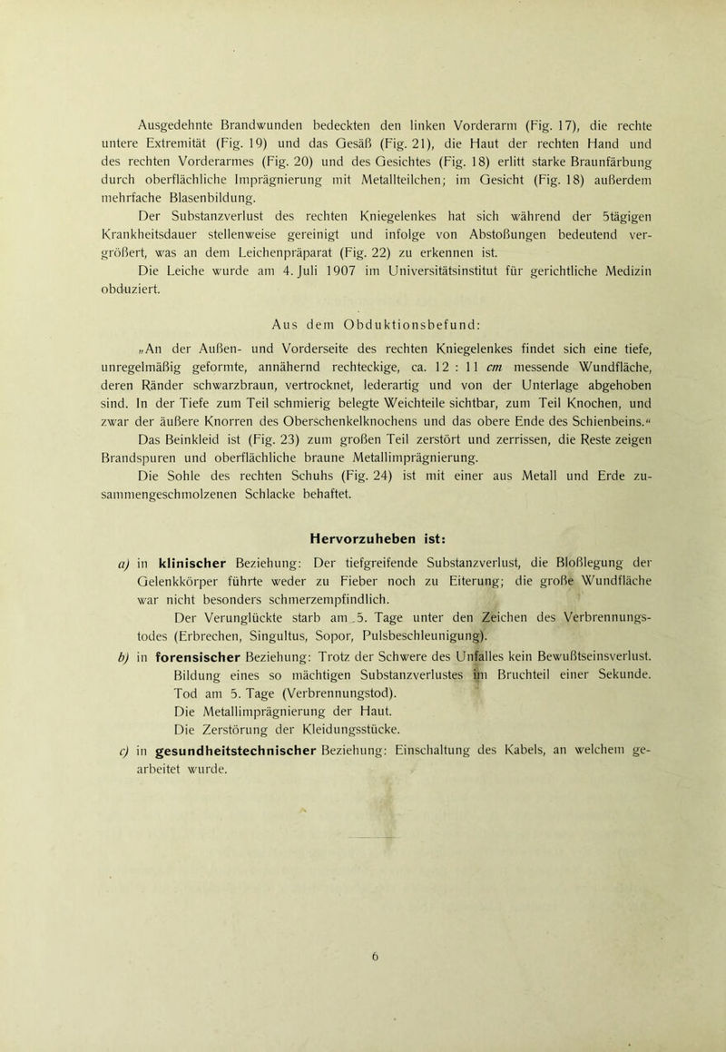Ausgedehnte Brandwunden bedeckten den linken Vorderarm (Fig. 17), die rechte untere Extremität (Fig. 19) und das Gesäß (Fig. 21), die Haut der rechten Hand und des rechten Vorderarmes (Fig. 20) und des Gesichtes (Fig. 18) erlitt starke Braunfärbung durch oberflächliche Imprägnierung mit Metallteilchen; im Gesicht (Fig. 18) außerdem mehrfache Blasenbildung. Der Substanzverlust des rechten Kniegelenkes hat sich während der 5tägigen Krankheitsdauer stellenweise gereinigt und infolge von Abstoßungen bedeutend ver- größert, was an dem Leichenpräparat (Fig. 22) zu erkennen ist. Die Leiche wurde am 4. Juli 1907 im Universitätsinstitut für gerichtliche Medizin obduziert. Aus dem Obduktionsbefund: »An der Außen- und Vorderseite des rechten Kniegelenkes findet sich eine tiefe, unregelmäßig geformte, annähernd rechteckige, ca. 12 : 11 cm messende Wundfläche, deren Ränder schwarzbraun, vertrocknet, lederartig und von der Unterlage abgehoben sind. In der Tiefe zum Teil schmierig belegte Weichteile sichtbar, zum Teil Knochen, und zwar der äußere Knorren des Oberschenkelknochens und das obere Ende des Schienbeins. Das Beinkleid ist (Fig. 23) zum großen Teil zerstört und zerrissen, die Reste zeigen Brandspuren und oberflächliche braune Metallimprägnierung. Die Sohle des rechten Schuhs (Fig. 24) ist mit einer aus Metall und Erde zu- sammengeschmolzenen Schlacke behaftet. Hervorzuheben ist: a) in klinischer Beziehung: Der tiefgreifende Substanzverlust, die Bloßlegung der Gelenkkörper führte weder zu Fieber noch zu Eiterung; die große Wundfläche war nicht besonders schmerzempfindlich. Der Verunglückte starb am .5. Tage unter den Zeichen des Verbrennungs- todes (Erbrechen, Singultus, Sopor, Pulsbeschleunigung). b) in forensischer Beziehung: Trotz der Schwere des Unfalles kein Bewußtseinsverlust. Bildung eines so mächtigen Substanzverlustes im Bruchteil einer Sekunde. Tod am 5. Tage (Verbrennungstod). Die Metallimprägnierung der Haut. Die Zerstörung der Kleidungsstücke. c) in gesundheitstechnischer Beziehung: Einschaltung des Kabels, an welchem ge- arbeitet wurde.